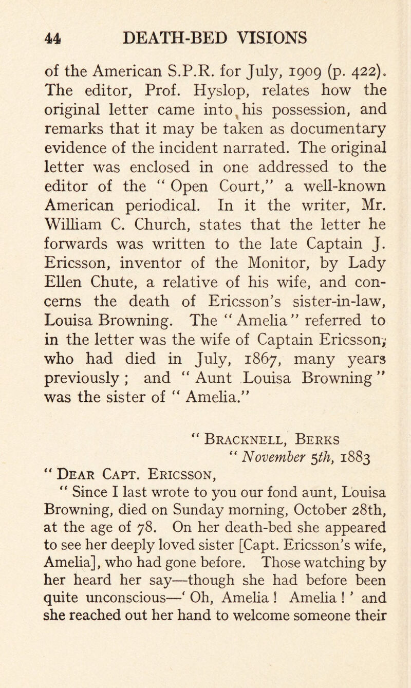 of the American S.P.R. for July, 1909 (p. 422)0 The editor, Prof. Hyslop, relates how the original letter came into his possession, and remarks that it may be taken as documentary evidence of the incident narrated. The original letter was enclosed in one addressed to the editor of the “ Open Court,” a well-known American periodical. In it the writer, Mr. William C. Church, states that the letter he forwards was written to the late Captain J. Ericsson, inventor of the Monitor, by Lady Ellen Chute, a relative of his wife, and con¬ cerns the death of Ericsson’s sister-in-law, Louisa Browning. The “Amelia” referred to in the letter was the wife of Captain Ericsson; who had died in July, 1867, many years previously ; and “ Aunt Louisa Browning ” was the sister of  Amelia.”  Bracknell, Berks “ November 5th, 1883  Dear Capt. Ericsson, “ Since I last wrote to you our fond aunt, Louisa Browning, died on Sunday morning, October 28th, at the age of 78. On her death-bed she appeared to see her deeply loved sister [Capt. Ericsson’s wife, Amelia], who had gone before. Those watching by her heard her say—though she had before been quite unconscious—‘ Oh, Amelia ! Amelia ! ’ and she reached out her hand to welcome someone their