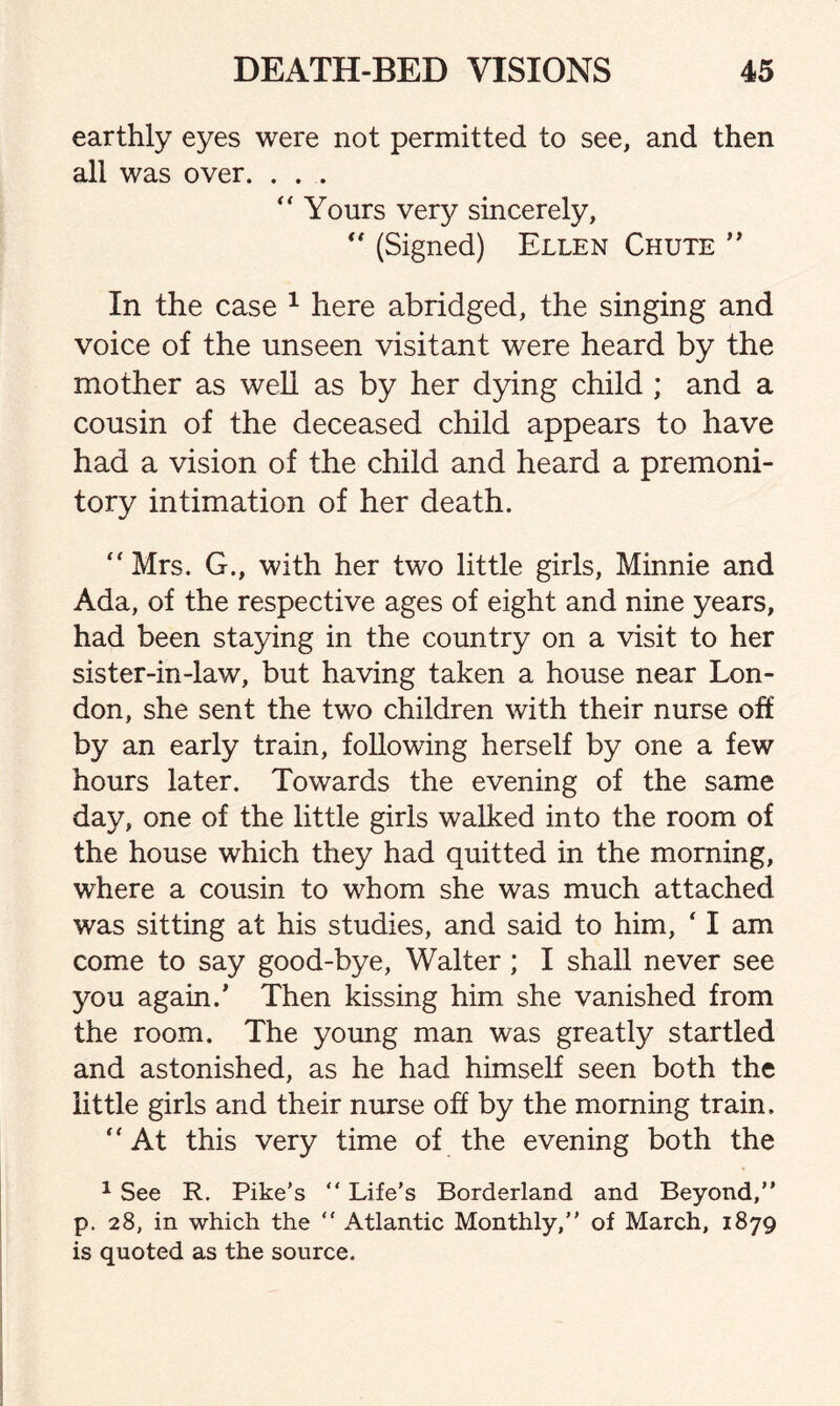 earthly eyes were not permitted to see, and then all was over. . . . “ Yours very sincerely, “ (Signed) Ellen Chute ” In the case 1 here abridged, the singing and voice of the unseen visitant were heard by the mother as well as by her dying child ; and a cousin of the deceased child appears to have had a vision of the child and heard a premoni¬ tory intimation of her death. “Mrs. G., with her two little girls, Minnie and Ada, of the respective ages of eight and nine years, had been staying in the country on a visit to her sister-in-law, but having taken a house near Lon¬ don, she sent the two children with their nurse off by an early train, following herself by one a few hours later. Towards the evening of the same day, one of the little girls walked into the room of the house which they had quitted in the morning, where a cousin to whom she was much attached was sitting at his studies, and said to him, ‘ I am come to say good-bye, Walter; I shall never see you again.’ Then kissing him she vanished from the room. The young man was greatly startled and astonished, as he had himself seen both the little girls and their nurse off by the morning train. “At this very time of the evening both the 1 See R. Pike’s “ Life’s Borderland and Beyond,” p, 28, in which the ” Atlantic Monthly,” of March, 1879 is quoted as the source.