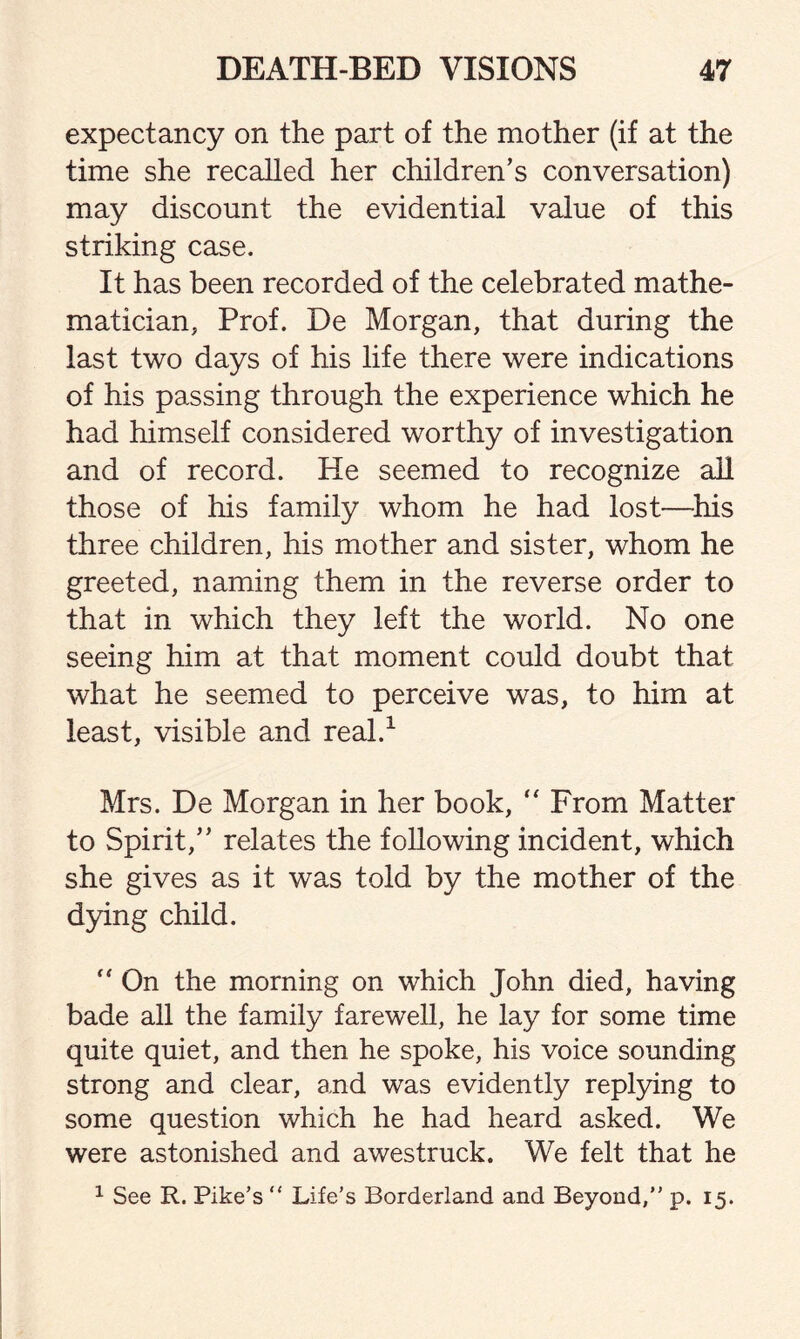 expectancy on the part of the mother (if at the time she recalled her children’s conversation) may discount the evidential value of this striking case. It has been recorded of the celebrated mathe¬ matician, Prof. De Morgan, that during the last two days of his life there were indications of his passing through the experience which he had himself considered worthy of investigation and of record. He seemed to recognize all those of his family whom he had lost—his three children, his mother and sister, whom he greeted, naming them in the reverse order to that in which they left the world. No one seeing him at that moment could doubt that what he seemed to perceive was, to him at least, visible and real.1 Mrs. De Morgan in her book, “ From Matter to Spirit,” relates the following incident, which she gives as it was told by the mother of the dying child. “ On the morning on which John died, having bade all the family farewell, he lay for some time quite quiet, and then he spoke, his voice sounding strong and clear, and was evidently replying to some question which he had heard asked. We were astonished and awestruck. We felt that he