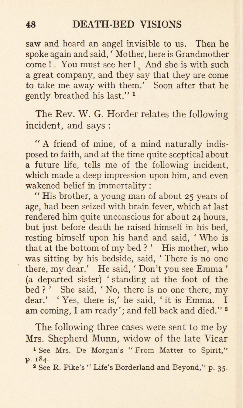 saw and heard an angel invisible to us. Then he spoke again and said,' Mother, here is Grandmother come ! You must see her ! And she is with such a great company, and they say that they are come to take me away with them/ Soon after that he gently breathed his last.” 1 The Rev. W. G. Horder relates the following incident, and says : “ A friend of mine, of a mind naturally indis¬ posed to faith, and at the time quite sceptical about a future life, tells me of the following incident, which made a deep impression upon him, and even wakened belief in immortality : “ His brother, a young man of about 25 years of age, had been seized with brain fever, which at last rendered him quite unconscious for about 24 hours, but just before death he raised himself in his bed, resting himself upon his hand and said, ‘ Who is that at the bottom of my bed ? ’ His mother, who was sitting by his bedside, said, * There is no one there, my dear/ He said, ‘ Don't you see Emma ’ (a departed sister) * standing at the foot of the bed ? ’ She said, ‘ No, there is no one there, my dear/ ‘ Yes, there is/ he said, * it is Emma. I am coming, I am ready’; and fell back and died.” 2 The following three cases were sent to me by Mrs. Shepherd Munn, widow of the late Vicar 1 See Mrs. De Morgan’s “ From Matter to Spirit,” p. 184. 2 See R. Pike’s “ Life’s Borderland and Beyond,” p. 35.