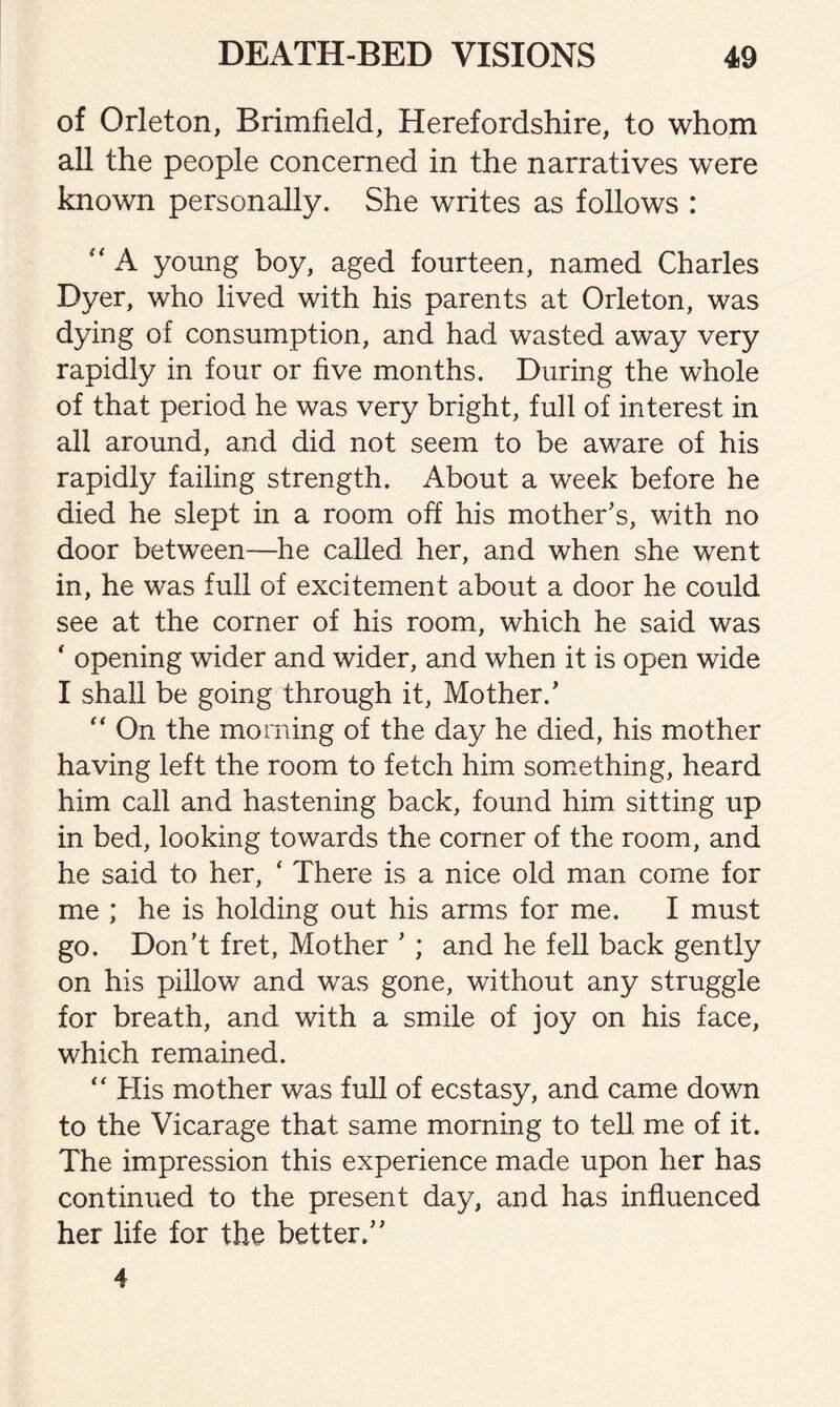 of Orleton, Brimfield, Herefordshire, to whom all the people concerned in the narratives were known personally. She writes as follows :  A young boy, aged fourteen, named Charles Dyer, who lived with his parents at Orleton, was dying of consumption, and had wasted away very rapidly in four or five months. During the whole of that period he was very bright, full of interest in all around, and did not seem to be aware of his rapidly failing strength. About a week before he died he slept in a room off his mother’s, with no door between—he called her, and when she went in, he was full of excitement about a door he could see at the corner of his room, which he said was ‘ opening wider and wider, and when it is open wide I shall be going through it, Mother.’ “ On the morning of the day he died, his mother having left the room to fetch him something, heard him call and hastening back, found him sitting up in bed, looking towards the corner of the room, and he said to her, ‘ There is a nice old man come for me ; he is holding out his arms for me. I must go. Don’t fret, Mother ’ ; and he fell back gently on his pillow and was gone, without any struggle for breath, and with a smile of joy on his face, which remained. “ His mother was full of ecstasy, and came down to the Vicarage that same morning to tell me of it. The impression this experience made upon her has continued to the present day, and has influenced her life for the better.”