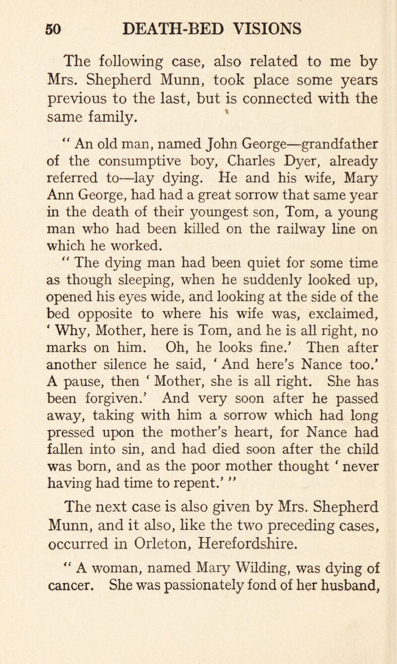 The following case, also related to me by Mrs. Shepherd Munn, took place some years previous to the last, but is connected with the same family. “ An old man, named John George—grandfather of the consumptive boy, Charles Dyer, already referred to—lay dying. He and his wife, Mary Ann George, had had a great sorrow that same year in the death of their youngest son, Tom, a young man who had been killed on the railway line on which he worked. “ The dying man had been quiet for some time as though sleeping, when he suddenly looked up, opened his eyes wide, and looking at the side of the bed opposite to where his wife was, exclaimed, ‘ Why, Mother, here is Tom, and he is all right, no marks on him. Oh, he looks fine.’ Then after another silence he said, * And here’s Nance too.' A pause, then ‘ Mother, she is all right. She has been forgiven.’ And very soon after he passed away, taking with him a sorrow which had long pressed upon the mother’s heart, for Nance had fallen into sin, and had died soon after the child was born, and as the poor mother thought ‘ never having had time to repent.’ ” The next case is also given by Mrs. Shepherd Munn, and it also, like the two preceding cases, occurred in Orleton, Herefordshire.  A woman, named Mary Wilding, was dying of cancer. She was passionately fond of her husband,