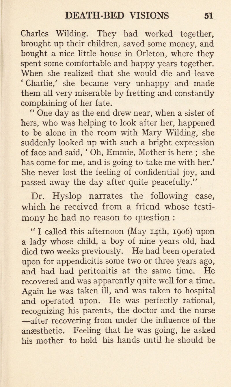 Charles Wilding. They had worked together, brought up their children, saved some money, and bought a nice little house in Orleton, where they spent some comfortable and happy years together. When she realized that she would die and leave * Charlie/ she became very unhappy and made them all very miserable by fretting and constantly complaining of her fate.  One day as the end drew near, when a sister of hers, who was helping to look after her, happened to be alone in the room with Mary Wilding, she suddenly looked up with such a bright expression of face and said, ' Oh, Emmie, Mother is here ; she has come for me, and is going to take me with her/ She never lost the feeling of confidential joy, and passed away the day after quite peacefully/’ Dr. Hyslop narrates the following case, which he received from a friend whose testi¬ mony he had no reason to question :  I called this afternoon (May 14th, 1906) upon a lady whose child, a boy of nine years old, had died two weeks previously. He had been operated upon for appendicitis some two or three years ago, and had had peritonitis at the same time. He recovered and was apparently quite well for a time. Again he was taken ill, and was taken to hospital and operated upon. He was perfectly rational, recognizing his parents, the doctor and the nurse —after recovering from under the influence of the anaesthetic. Feeling that he was going, he asked his mother to hold his hands until he should be