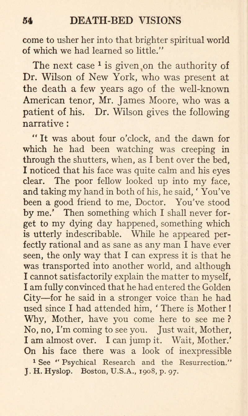 come to usher her into that brighter spiritual world of which we had learned so little.” The next case 1 is given on the authority of Dr. Wilson of New York, who was present at the death a few years ago of the well-known American tenor, Mr. James Moore, who was a patient of his. Dr. Wilson gives the following narrative :  It was about four o’clock, and the dawn for which he had been watching was creeping in through the shutters, when, as I bent over the bed, I noticed that his face was quite calm and his eyes clear. The poor fellow looked up into my face, and taking my hand in both of his, he said, ‘ You’ve been a good friend to me, Doctor. You’ve stood by me.’ Then something which I shall never for¬ get to my dying day happened, something which is utterly indescribable. While he appeared per¬ fectly rational and as sane as any man I have ever seen, the only way that I can express it is that he was transported into another world, and although I cannot satisfactorily explain the matter to myself, I am fully convinced that he had entered the Golden City—for he said in a stronger voice than he had used since I had attended him, ' There is Mother ! Why, Mother, have you come here to see me ? No, no, I’m coming to see you. Just wait, Mother, I am almost over. I can jump it. Wait, Mother.' On his face there was a look of inexpressible 1 See ° Psychical Research and the Resurrection.” J. H. Hyslop. Boston, XJ.S.A., 1908, p. 97.