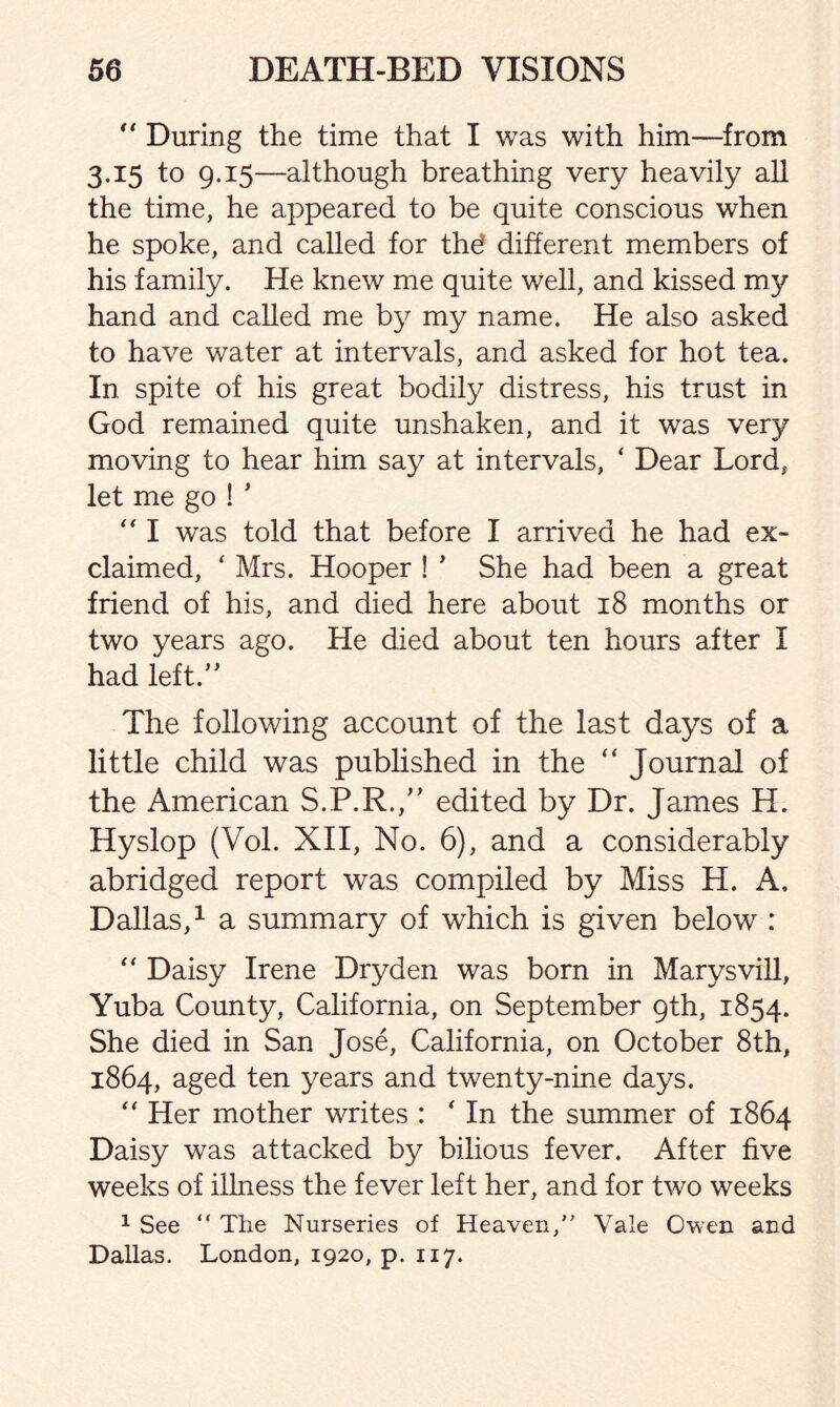 “ During the time that I was with him—from 3.15 to 9.15—although breathing very heavily all the time, he appeared to be quite conscious when he spoke, and called for thd different members of his family. He knew me quite well, and kissed my hand and called me by my name. He also asked to have water at intervals, and asked for hot tea. In spite of his great bodily distress, his trust in God remained quite unshaken, and it was very moving to hear him say at intervals, ‘ Dear Lord, let me go ! * “ I was told that before I arrived he had ex¬ claimed, ‘ Mrs. Hooper ! * She had been a great friend of his, and died here about 18 months or two years ago. He died about ten hours after I had left.” The following account of the last days of a little child was published in the “ Journal of the American S.P.R.,” edited by Dr. James H. Hyslop (Vol. XII, No. 6), and a considerably abridged report was compiled by Miss H. A, Dallas,1 a summary of which is given below : “ Daisy Irene Dryden was born in Marysvill, Yuba County, California, on September 9th, 1854. She died in San Jose, California, on October 8th, 1864, aged ten years and twenty-nine days. “ Her mother writes : ‘ In the summer of 1864 Daisy was attacked by bilious fever. After five weeks of illness the fever left her, and for two weeks 1 See “ The Nurseries of Heaven,” Vale Owen and Dallas. London, 1920, p. 117.