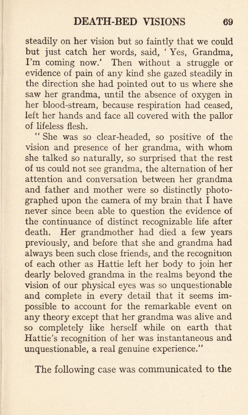 steadily on her vision but so faintly that we could but just catch her words, said, ' Yes, Grandma, I’m coming now/ Then without a struggle or evidence of pain of any kind she gazed steadily in the direction she had pointed out to us where she saw her grandma, until the absence of oxygen in her blood-stream, because respiration had ceased, left her hands and face all covered with the pallor of lifeless flesh. “ She was so clear-headed, so positive of the vision and presence of her grandma, with whom she talked so naturally, so surprised that the rest of us could not see grandma, the alternation of her attention and conversation between her grandma and father and mother were so distinctly photo¬ graphed upon the camera of my brain that I have never since been able to question the evidence of the continuance of distinct recognizable life after death. Her grandmother had died a few years previously, and before that she and grandma had always been such close friends, and the recognition of each other as Hattie left her body to join her dearly beloved grandma in the realms beyond the vision of our physical eyes was so unquestionable and complete in every detail that it seems im¬ possible to account for the remarkable event on any theory except that her grandma was alive and so completely like herself while on earth that Hattie’s recognition of her was instantaneous and unquestionable, a real genuine experience.” The following case was communicated to the