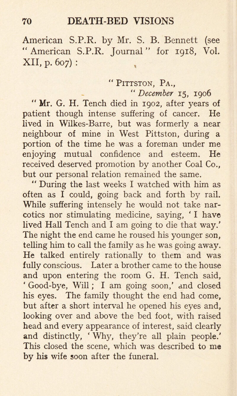 American S.P.R. by Mr. S. B. Bennett (see “ American S.P.R. Journal ” for 1918, Vol. XII, p. 607) : t  PlTTSTON, Pa.,  December 15, 1906  Mr. G. H. Tench died in 1902, after years of patient though intense suffering of cancer. He lived in Wilkes-Barre, but was formerly a near neighbour of mine in West Pittston, during a portion of the time he was a foreman under me enjoying mutual confidence and esteem. He received deserved promotion by another Coal Co., but our personal relation remained the same. “ During the last weeks I watched with him as often as I could, going back and forth b}^ rail. While suffering intensely he would not take nar¬ cotics nor stimulating medicine, saying, ‘ I have lived Hall Tench and I am going to die that way/ The night the end came he roused his younger son, telling him to call the family as he was going away. He talked entirely rationally to them and was fully conscious. Later a brother came to the house and upon entering the room G. H. Tench said, ‘ Good-bye, Will; I am going soon,’ and closed his eyes. The family thought the end had come, but after a short interval he opened his eyes and, looking over and above the bed foot, with raised head and every appearance of interest, said clearly and distinctly, * Why, they’re all plain people/ This closed the scene, which was described to me by his wife soon after the funeral.