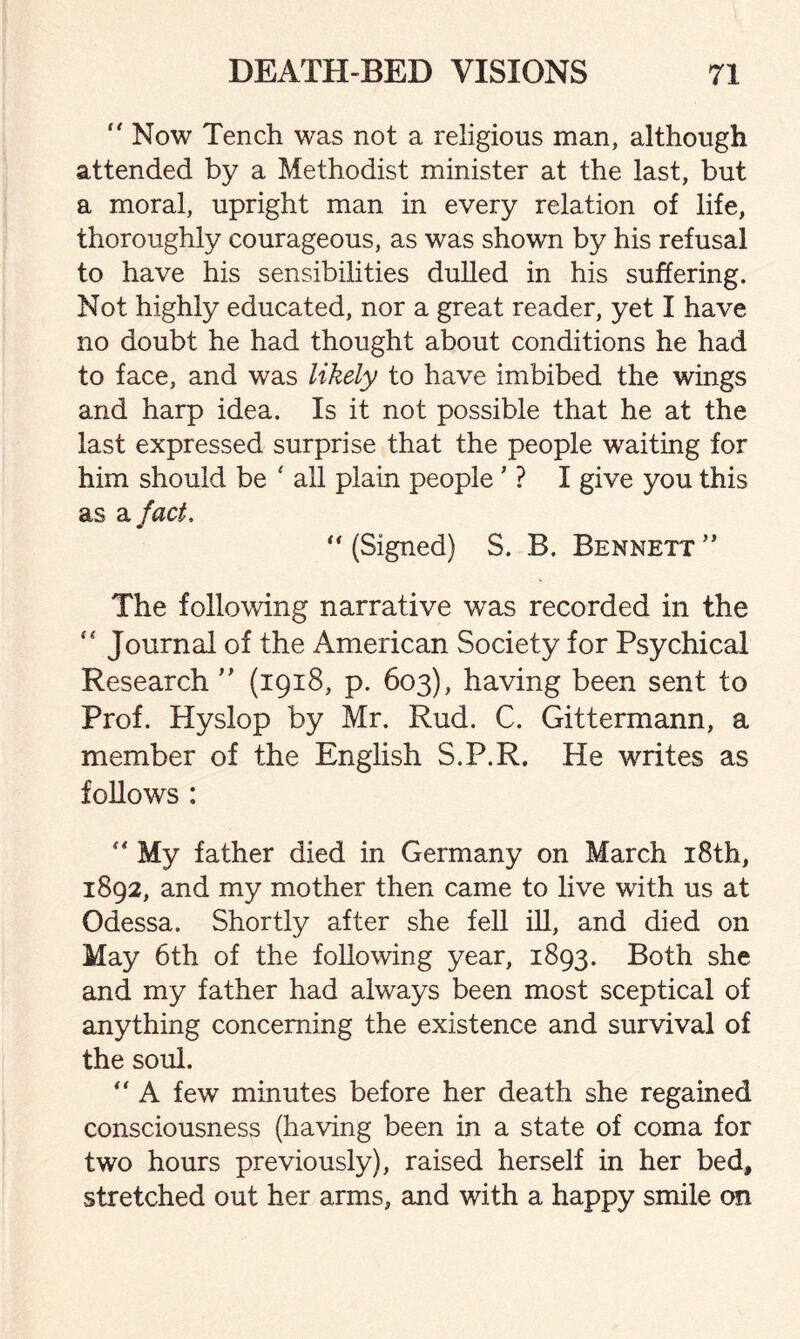 “ Now Tench was not a religious man, although attended by a Methodist minister at the last, but a moral, upright man in every relation of life, thoroughly courageous, as was shown by his refusal to have his sensibilities dulled in his suffering. Not highly educated, nor a great reader, yet I have no doubt he had thought about conditions he had to face, and was likely to have imbibed the wings and harp idea. Is it not possible that he at the last expressed surprise that the people waiting for him should be ' all plain people ’ ? I give you this as a fact, “ (Signed) S. B. Bennett ” The following narrative was recorded in the “ Journal of the American Society for Psychical Research ” (1918, p. 603), having been sent to Prof. Hyslop by Mr. Rud. C. Gittermann, a member of the English S.P.R. He writes as follows : My father died in Germany on March 18th, 1892, and my mother then came to live with us at Odessa. Shortly after she fell ill, and died on May 6th of the following year, 1893. Both she and my father had always been most sceptical of anything concerning the existence and survival of the soul.  A few minutes before her death she regained consciousness (having been in a state of coma for two hours previously), raised herself in her bed, stretched out her arms, and with a happy smile on