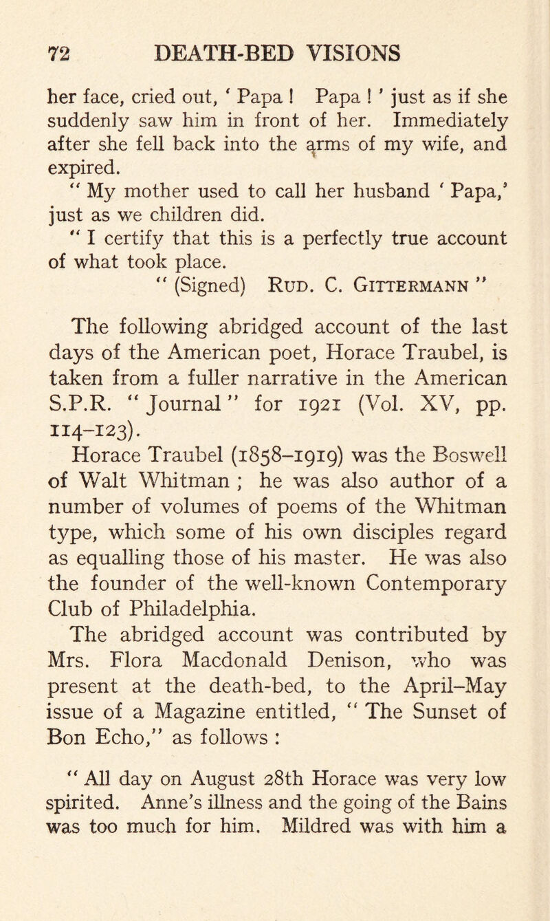 her face, cried out, ‘ Papa ! Papa ! ’ just as if she suddenly saw him in front of her. Immediately after she fell back into the arms of my wife, and expired. “ My mother used to call her husband ' Papa,5 just as we children did. “ I certify that this is a perfectly true account of what took place. “ (Signed) Rud. C. Gittermann ” The following abridged account of the last days of the American poet, Horace Traubel, is taken from a fuller narrative in the American S.P.R. “ Journal ” for 1921 (Vol. XV, pp. 114-123). Horace Traubel (1858-1919) was the Boswell of Walt Whitman ; he was also author of a number of volumes of poems of the Whitman type, which some of his own disciples regard as equalling those of his master. He was also the founder of the well-known Contemporary Club of Philadelphia. The abridged account was contributed by Mrs. Flora Macdonald Denison, who was present at the death-bed, to the April-May issue of a Magazine entitled, “ The Sunset of Bon Echo/’ as follows : “ All day on August 28th Horace was very low spirited. Anne’s illness and the going of the Bains was too much for him. Mildred was with him a