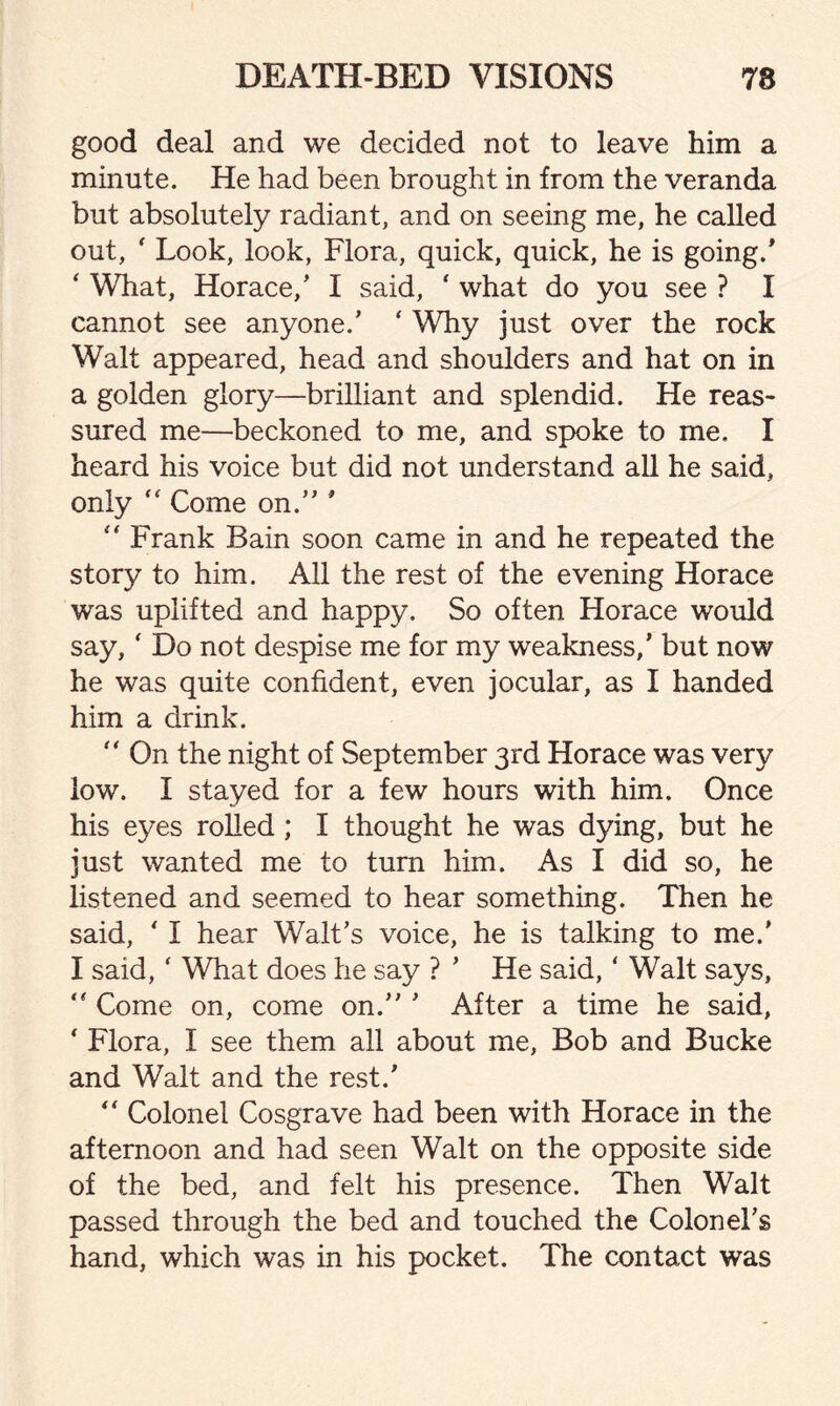 good deal and we decided not to leave him a minute. He had been brought in from the veranda but absolutely radiant, and on seeing me, he called out, ' Look, look, Flora, quick, quick, he is going.' ‘ What, Horace,’ I said, ‘ what do you see ? I cannot see anyone.' ‘ Why just over the rock Walt appeared, head and shoulders and hat on in a golden glory—brilliant and splendid. He reas¬ sured me—beckoned to me, and spoke to me, I heard his voice but did not understand all he said, only “ Come on.” ' “ Frank Bain soon came in and he repeated the story to him. All the rest of the evening Horace was uplifted and happy. So often Horace would say, ‘ Do not despise me for my weakness,' but now he was quite confident, even jocular, as I handed him a drink.  On the night of September 3rd Horace was very low. I stayed for a few hours with him. Once his eyes rolled ; I thought he was dying, but he just wanted me to turn him. As I did so, he listened and seemed to hear something. Then he said, ‘ I hear Walt’s voice, he is talking to me.' I said, ' What does he say ? ’ He said, ‘ Walt says, “ Come on, come on.” ’ After a time he said, ‘ Flora, I see them all about me, Bob and Bucke and Walt and the rest.’ “ Colonel Cosgrave had been with Horace in the afternoon and had seen Walt on the opposite side of the bed, and felt his presence. Then Walt passed through the bed and touched the Colonel’s hand, which was in his pocket. The contact was