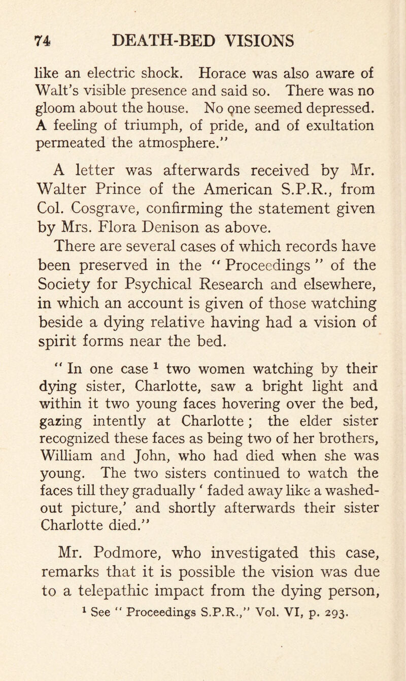 like an electric shock. Horace was also aware of Walt’s visible presence and said so. There was no gloom about the house. No pne seemed depressed. A feeling of triumph, of pride, and of exultation permeated the atmosphere.” A letter was afterwards received by Mr. Walter Prince of the American S.P.R., from Col. Cosgrave, confirming the statement given by Mrs. Flora Denison as above. There are several cases of which records have been preserved in the ** Proceedings ” of the Society for Psychical Research and elsewhere, in which an account is given of those watching beside a dying relative having had a vision of spirit forms near the bed.  In one case 1 two women watching by their dying sister, Charlotte, saw a bright light and within it two young faces hovering over the bed, gazing intently at Charlotte; the elder sister recognized these faces as being two of her brothers, William and John, who had died when she was young. The two sisters continued to watch the faces till they gradually ‘faded away like a washed- out picture,’ and shortly afterwards their sister Charlotte died.” Mr. Podmore, who investigated this case, remarks that it is possible the vision was due to a telepathic impact from the dying person, 1 See “ Proceedings S.P.R.,” Vol. VI, p. 293.