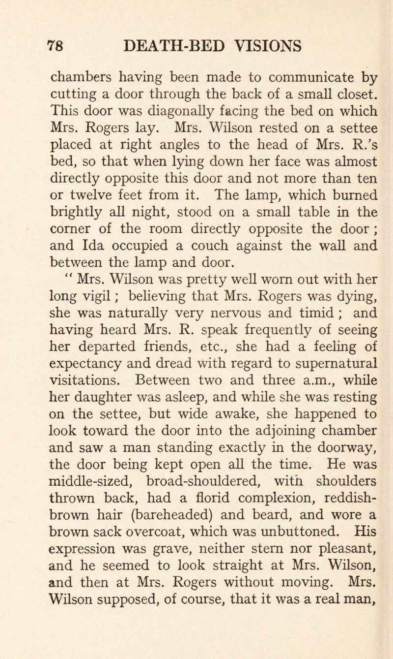 chambers having been made to communicate by cutting a door through the back of a small closet. This door was diagonally facing the bed on which Mrs. Rogers lay. Mrs. Wilson rested on a settee placed at right angles to the head of Mrs. R/s bed, so that when lying down her face was almost directly opposite this door and not more than ten or twelve feet from it. The lamp, which burned brightly all night, stood on a small table in the corner of the room directly opposite the door ; and Ida occupied a couch against the wall and between the lamp and door. “ Mrs. Wilson was pretty well worn out with her long vigil; believing that Mrs. Rogers was dying, she was naturally very nervous and timid ; and having heard Mrs. R. speak frequently of seeing her departed friends, etc., she had a feeling of expectancy and dread with regard to supernatural visitations. Between two and three a.m., while her daughter was asleep, and while she was resting on the settee, but wide awake, she happened to look toward the door into the adjoining chamber and saw a man standing exactly in the doorway, the door being kept open all the time. He was middle-sized, broad-shouldered, with shoulders thrown back, had a florid complexion, reddish- brown hair (bareheaded) and beard, and wore a brown sack overcoat, which was unbuttoned. His expression was grave, neither stem nor pleasant, and he seemed to look straight at Mrs. Wilson, and then at Mrs. Rogers without moving. Mrs. Wilson supposed, of course, that it was a real man,