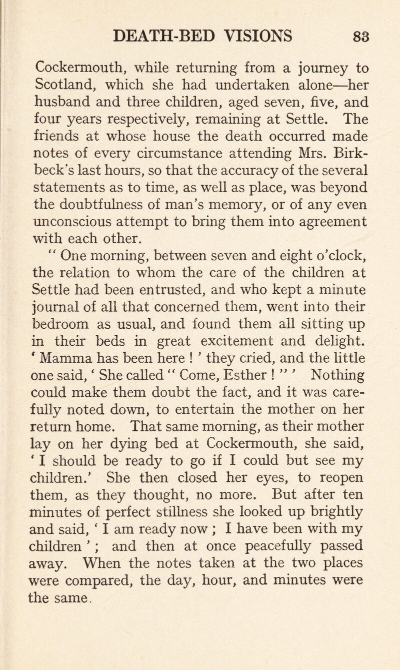 Cockermouth, while returning from a journey to Scotland, which she had undertaken alone—-her husband and three children, aged seven, five, and four years respectively, remaining at Settle. The friends at whose house the death occurred made notes of every circumstance attending Mrs. Birk- beck’s last hours, so that the accuracy of the several statements as to time, as well as place, was beyond the doubtfulness of man’s memory, or of any even unconscious attempt to bring them into agreement with each other. “ One morning, between seven and eight o’clock, the relation to whom the care of the children at Settle had been entrusted, and who kept a minute journal of all that concerned them, went into their bedroom as usual, and found them all sitting up in their beds in great excitement and delight. * Mamma has been here ! ’ they cried, and the little one said, ‘ She called  Come, Esther ! ” ’ Nothing could make them doubt the fact, and it was care¬ fully noted down, to entertain the mother on her return home. That same morning, as their mother lay on her dying bed at Cockermouth, she said, ‘ I should be ready to go if I could but see my children.’ She then closed her eyes, to reopen them, as they thought, no more. But after ten minutes of perfect stillness she looked up brightly and said, ‘ I am ready now ; I have been with my children ’ ; and then at once peacefully passed away. When the notes taken at the two places were compared, the day, hour, and minutes were the same.