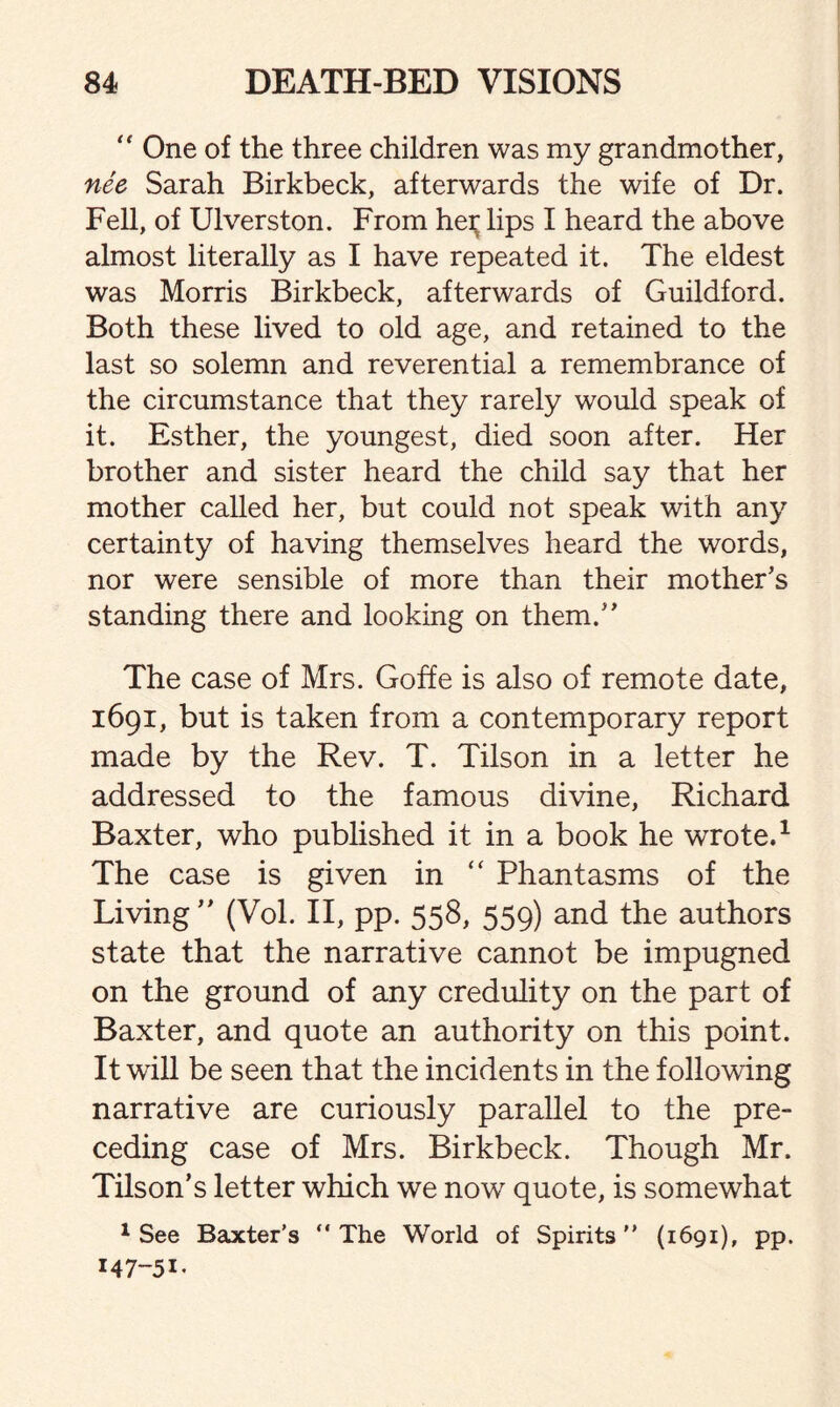  One of the three children was my grandmother, nee Sarah Birkbeck, afterwards the wife of Dr. Fell, of Ulverston. From hei; lips I heard the above almost literally as I have repeated it. The eldest was Morris Birkbeck, afterwards of Guildford. Both these lived to old age, and retained to the last so solemn and reverential a remembrance of the circumstance that they rarely would speak of it. Esther, the youngest, died soon after. Her brother and sister heard the child say that her mother called her, but could not speak with any certainty of having themselves heard the words, nor were sensible of more than their mother's standing there and looking on them. The case of Mrs. Goffe is also of remote date, 1691, but is taken from a contemporary report made by the Rev. T. Tilson in a letter he addressed to the famous divine, Richard Baxter, who published it in a book he wrote.1 The case is given in “ Phantasms of the Living  (Vol. II, pp. 558, 559) and the authors state that the narrative cannot be impugned on the ground of any credulity on the part of Baxter, and quote an authority on this point. It will be seen that the incidents in the following narrative are curiously parallel to the pre¬ ceding case of Mrs. Birkbeck. Though Mr. Tilson’s letter which we now quote, is somewhat 1 See Baxter’s “ The World of Spirits ” (1691), pp. M7-5I-