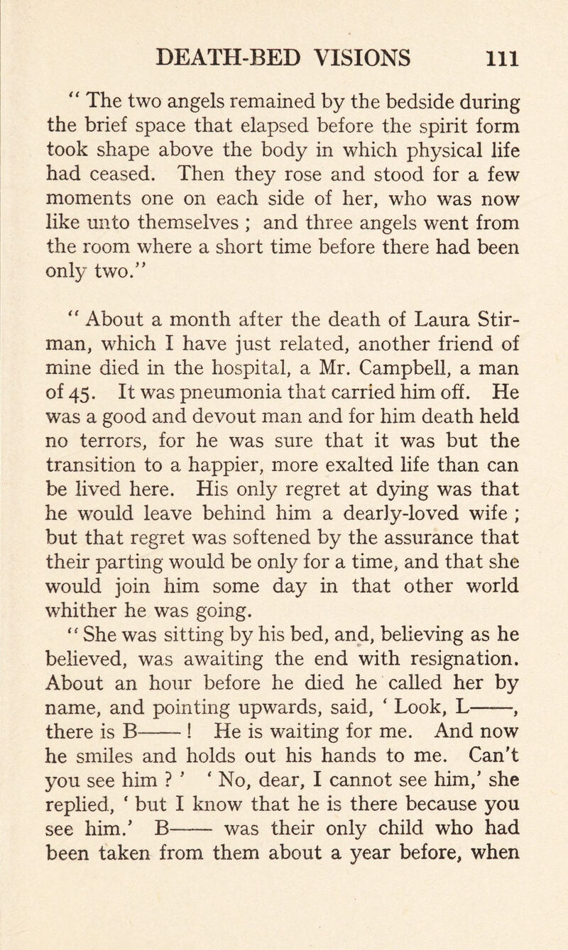 “ The two angels remained by the bedside during the brief space that elapsed before the spirit form took shape above the body in which physical life had ceased. Then they rose and stood for a few moments one on each side of her, who was now like unto themselves ; and three angels went from the room where a short time before there had been only two/’ “ About a month after the death of Laura Stir- man, which I have just related, another friend of mine died in the hospital, a Mr. Campbell, a man of 45. It was pneumonia that carried him off. He was a good and devout man and for him death held no terrors, for he was sure that it was but the transition to a happier, more exalted life than can be lived here. His only regret at dying was that he wrould leave behind him a dearly-loved wife ; but that regret was softened by the assurance that their parting would be only for a time, and that she would join him some day in that other world whither he was going. “ She was sitting by his bed, and, believing as he believed, was awaiting the end with resignation. About an hour before he died he called her by name, and pointing upwards, said, ‘ Look, L——, there is B-! He is waiting for me. And now he smiles and holds out his hands to me. Can’t you see him ? ’ ‘No, dear, I cannot see him,’ she replied, ‘ but I know that he is there because you see him.’ B— was their only child who had been taken from them about a year before, when