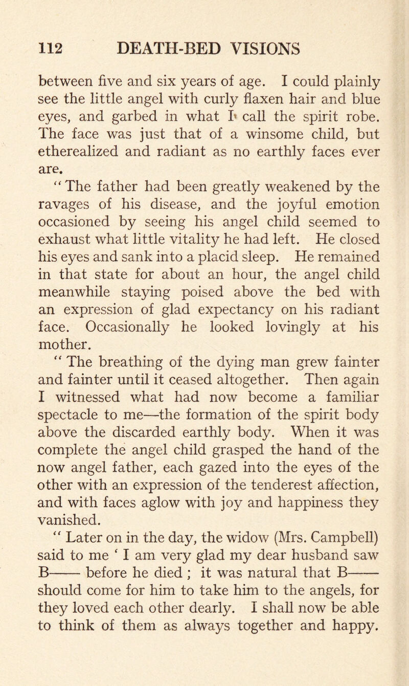 between five and six years of age. I could plainly see the little angel with curly flaxen hair and blue eyes, and garbed in what b call the spirit robe. The face was just that of a winsome child, but etherealized and radiant as no earthly faces ever are. “The father had been greatly weakened by the ravages of his disease, and the joyful emotion occasioned by seeing his angel child seemed to exhaust what little vitality he had left. He closed his eyes and sank into a placid sleep. He remained in that state for about an hour, the angel child meanwhile staying poised above the bed with an expression of glad expectancy on his radiant face. Occasionally he looked lovingly at his mother. “ The breathing of the dying man grew fainter and fainter until it ceased altogether. Then again I witnessed what had now become a familiar spectacle to me—the formation of the spirit body above the discarded earthly body. When it was complete the angel child grasped the hand of the now angel father, each gazed into the eyes of the other with an expression of the tenderest affection, and with faces aglow with joy and happiness they vanished. “ Later on in the day, the widow (Mrs. Campbell) said to me ‘ I am very glad my dear husband saw B-before he died ; it was natural that B- should come for him to take him to the angels, for they loved each other dearly. I shall now be able to think of them as always together and happy.