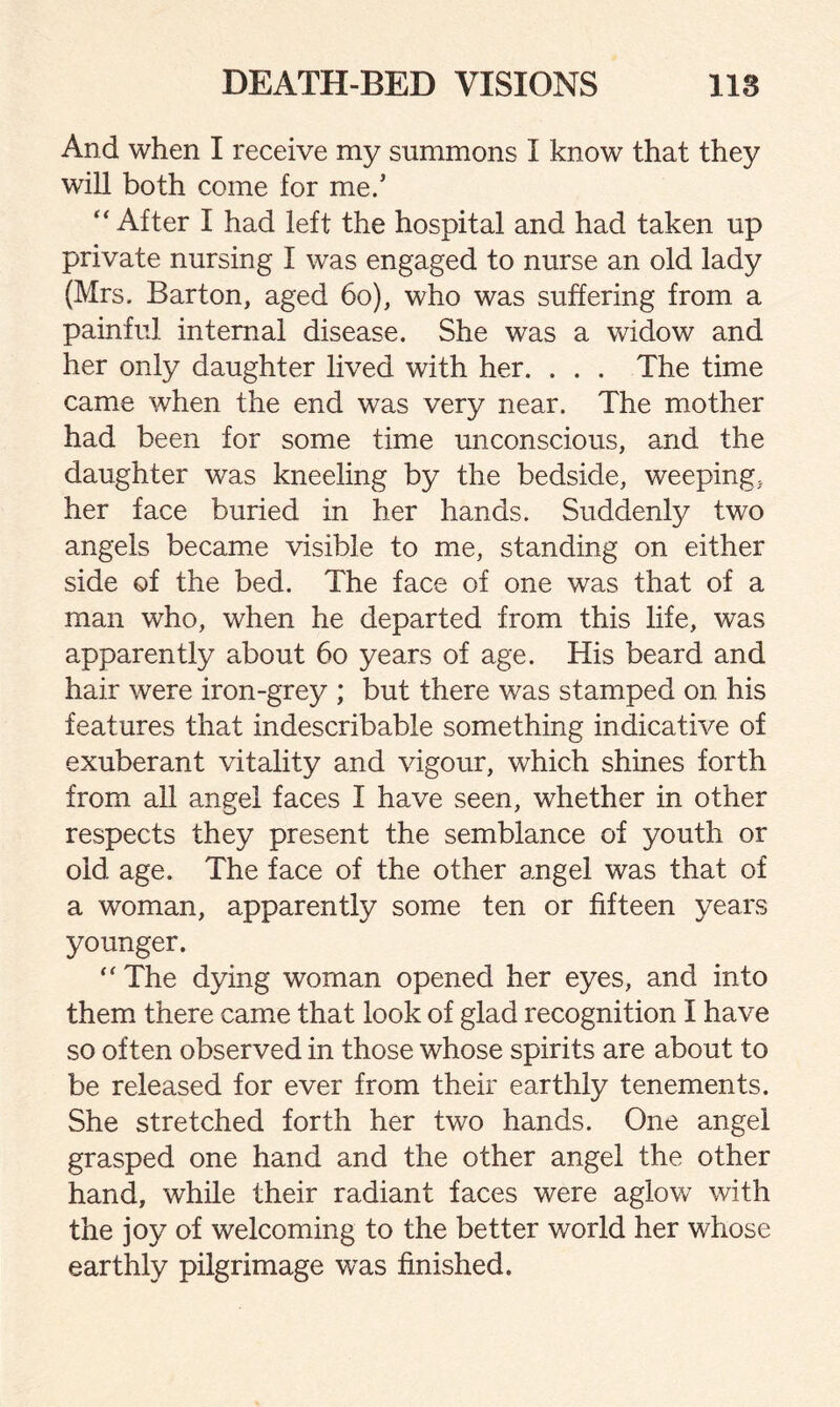 And when I receive my summons I know that they will both come for me.’ “ After I had left the hospital and had taken up private nursing I was engaged to nurse an old lady (Mrs. Barton, aged 60), who was suffering from a painful internal disease. She was a widow and her only daughter lived with her. . . . The time came when the end was very near. The mother had been for some time unconscious, and the daughter was kneeling by the bedside, weeping, her face buried in her hands. Suddenly two angels became visible to me, standing on either side of the bed. The face of one was that of a man who, when he departed from this life, was apparently about 60 years of age. His beard and hair were iron-grey ; but there was stamped on his features that indescribable something indicative of exuberant vitality and vigour, which shines forth from all angel faces I have seen, whether in other respects they present the semblance of youth or old. age. The face of the other angel was that of a woman, apparently some ten or fifteen years younger.  The dying woman opened her eyes, and into them there came that look of glad recognition I have so often observed in those whose spirits are about to be released for ever from their earthly tenements. She stretched forth her two hands. One angel grasped one hand and the other angel the other hand, while their radiant faces were aglow with the joy of welcoming to the better world her whose earthly pilgrimage was finished.