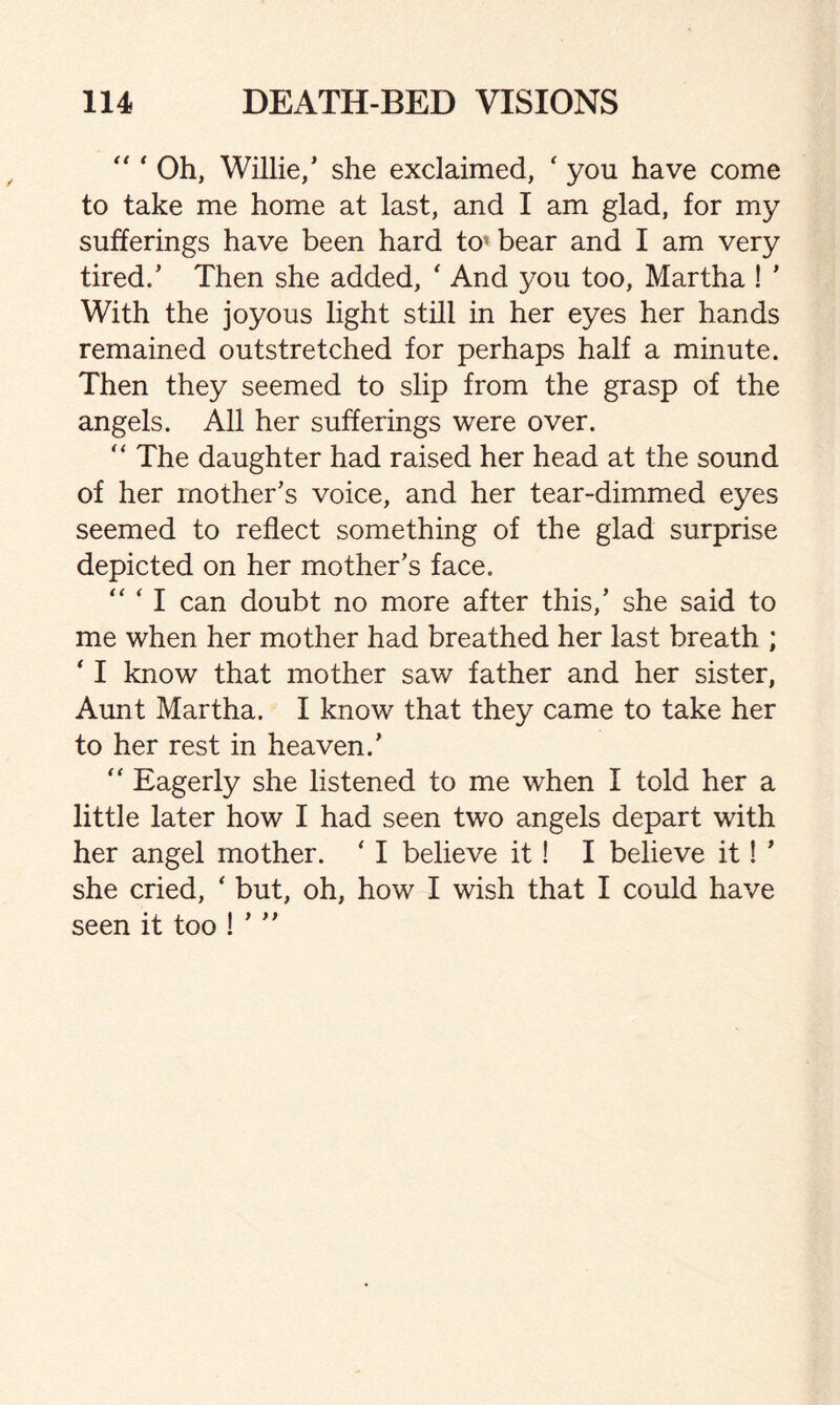“ ‘ Oh, Willie/ she exclaimed, ‘ you have come to take me home at last, and I am glad, for my sufferings have been hard to’ bear and I am very tired/ Then she added, ' And you too, Martha ! ’ With the joyous light still in her eyes her hands remained outstretched for perhaps half a minute. Then they seemed to slip from the grasp of the angels. All her sufferings were over. “ The daughter had raised her head at the sound of her mother’s voice, and her tear-dimmed eyes seemed to reflect something of the glad surprise depicted on her mother’s face. “ ‘ I can doubt no more after this,’ she said to me when her mother had breathed her last breath ; * I know that mother saw father and her sister, Aunt Martha. I know that they came to take her to her rest in heaven.’  Eagerly she listened to me when I told her a little later how I had seen two angels depart with her angel mother. ‘ I believe it! I believe it! ’ she cried, ‘ but, oh, how I wish that I could have seen it too ! ’ ”