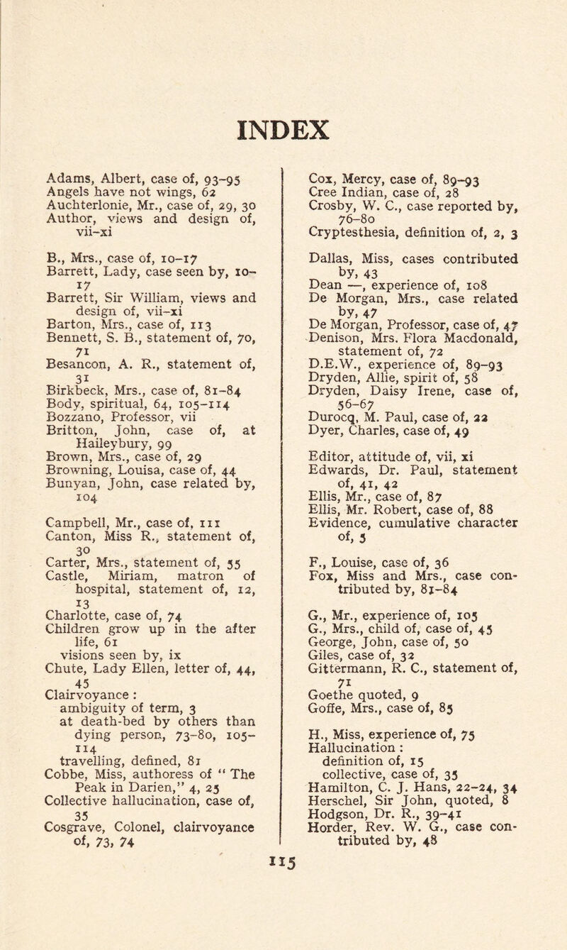 INDEX Adams, Albert, case of, 93-95 Angels have not wings, 62 Auchterlonie, Mr., case of, 29, 30 Author, views and design of, vii-xi B., Mrs., case of, 10-17 Barrett, Lady, case seen by, 10- 17 Barrett, Sir William, views and design of, vii-xi Barton, Mrs., case of, 113 Bennett, S. B., statement of, 70, 7i Besancon, A. R., statement of, 31 Birkbeck, Mrs., case of, 81-84 Body, spiritual, 64, 105-114 Bozzano, Professor, vii Britton, John, case of, at Haileybury, 99 Brown, Mrs., case of, 29 Browning, Louisa, case of, 44 Bunyan, John, case related by, 104 Campbell, Mr., case of, in Canton, Miss R., statement of, 30 Carter, Mrs., statement of, 55 Castle, Miriam, matron of hospital, statement of, 12, 13 Charlotte, case of, 74 Children grow up in the after life, 61 visions seen by, ix Chute, Lady Ellen, letter of, 44, 45 Clairvoyance : ambiguity of term, 3 at death-bed by others than dying person, 73-80, 105- 114 travelling, defined, 81 Cobbe, Miss, authoress of “ The Peak in Darien, 4, 25 Collective hallucination, case of, 35 Cosgrave, Colonel, clairvoyance of, 73, 74 Cox, Mercy, case of, 89-93 Cree Indian, case of, 28 Crosby, W. C., case reported by, 76-80 Cryptesthesia, definition of, 2, 3 Dallas, Miss, cases contributed _ by, 43 Dean —, experience of, 108 De Morgan, Mrs., case related by, 47 De Morgan, Professor, case of, 47 Denison, Mrs. Flora Macdonald, statement of, 72 D.E.W., experience of, 89-93 Dryden, Allie, spirit of, 58 Dryden, Daisy Irene, case of, 56-67 Durocq, M. Paul, case of, 22 Dyer, Charles, case of, 49 Editor, attitude of, vii, xi Edwards, Dr. Paul, statement of, 41, 42 Ellis, Mr., case of, 87 Ellis, Mr. Robert, case of, 88 Evidence, cumulative character of, 3 F. , Louise, case of, 36 Fox, Miss and Mrs., case con¬ tributed by, 81-84 G. , Mr., experience of, 105 G. , Mrs., child of, case of, 45 George, John, case of, 50 Giles, case of, 32 Gittermann, R. C., statement of, 7i Goethe quoted, 9 Goffe, Mrs., case of, 85 H. , Miss, experience of, 75 Hallucination : definition of, 15 collective, case of, 35 Hamilton, C. J. Hans, 22-24, 34 Herschel, Sir John, quoted, 8 Hodgson, Dr. R., 39-41 Horder, Rev. W. G., case con¬ tributed by, 48 1*5