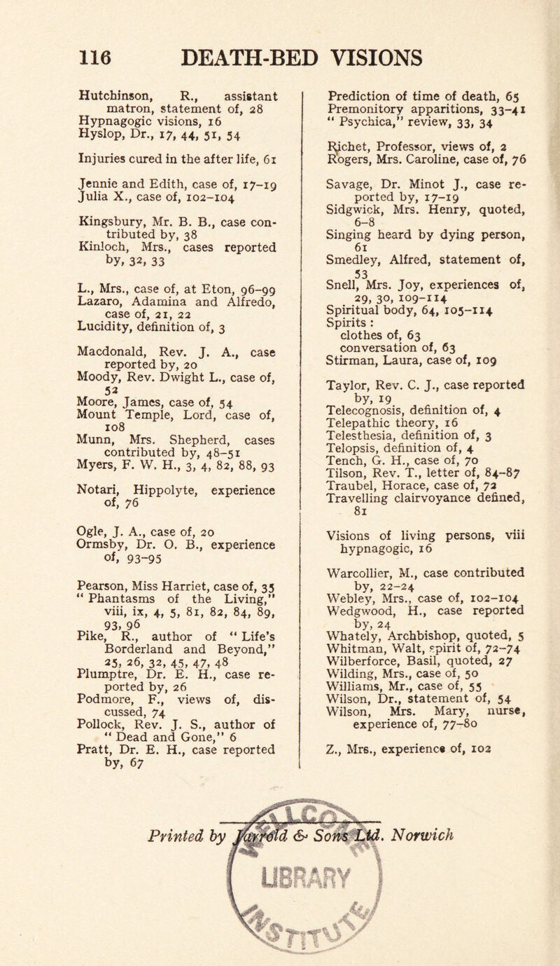 Hutchinson, R., assistant matron, statement of, 28 Hypnagogic visions, 16 Hyslop, Dr., 17, 44, 51, 54 Injuries cured in the after life, 61 Jennie and Edith, case of, 17-19 Julia X., case of, 102-104 Kingsbury, Mr. B. B., case con¬ tributed by, 38 Kinloch, Mrs., cases reported by, 32, 33 L., Mrs., case of, at Eton, 96-99 Lazaro, Adamina and Alfredo, case of, 21, 22 Lucidity, definition of, 3 Macdonald, Rev. J. A., case reported by, 20 Moody, Rev. Dwight L., case of, 53 Moore, James, case of, 54 Mount Temple, Lord, case of, 108 Munn, Mrs. Shepherd, cases contributed by, 48-51 Myers, F. W. H., 3, 4, 82, 88, 93 Notari, Hippolyte, experience of, 76 Ogle, J. A., case of, 20 Ormsby, Dr. O. B., experience of, 93-95 Pearson, Miss Harriet, case of, 35 “ Phantasms of the Living,” viii, ix, 4, 5, 81, 82, 84, 89, 93, 96 Pike, R., author of “ Life’s Borderland and Beyond,” 25, 26, 32, 45, 47, 48 Plumptre, Dr. E. H., case re¬ ported by, 26 Podmore, F., views of, dis¬ cussed, 74 Pollock, Rev. J. S., author of “ Dead and Gone,” 6 Pratt, Dr. E. H., case reported by, 67 Prediction of time of death, 65 Premonitory apparitions, 33-41 “ Psychica,” review, 33, 34 Rochet, Professor, views of, 2 Rogers, Mrs. Caroline, case of, 76 Savage, Dr. Minot J., case re¬ ported by, 17-19 Sidgwick, Mrs. Henry, quoted, 6-8 Singing heard by dying person, 61 Smedley, Alfred, statement of, 53 Snell, Mrs. Joy, experiences of, 29, 30,109-114 Spiritual body, 64, 105-114 Spirits : clothes of, 63 conversation of, 63 Stirman, Laura, case of, 109 Taylor, Rev. C. J., case reported by, 19 Telecognosis, definition of, 4 Telepathic theory, 16 Telesthesia, definition of, 3 Telopsis, definition of, 4 Tench, G. H., case of, 70 Tilson, Rev. T., letter of, 84-87 Traubel, Horace, case of, 72 Travelling clairvoyance defined, 81 Visions of living persons, viii hypnagogic, 16 Warcollier, M., case contributed by, 22-24 Webley, Mrs., case of, 102-104 Wedgwood, H., case reported by, 24 Whately, Archbishop, quoted, 5 Whitman, Walt, spirit of, 72-74 Wilberforce, Basil, quoted, 27 Wilding, Mrs., case of, 50 Williams, Mr., case of, 55 Wilson, Dr., statement of, 54 Wrilson, Mrs. Mary, nurse, experience of, 77-80 Z., Mrs., experience of, 102 Printed Norwich