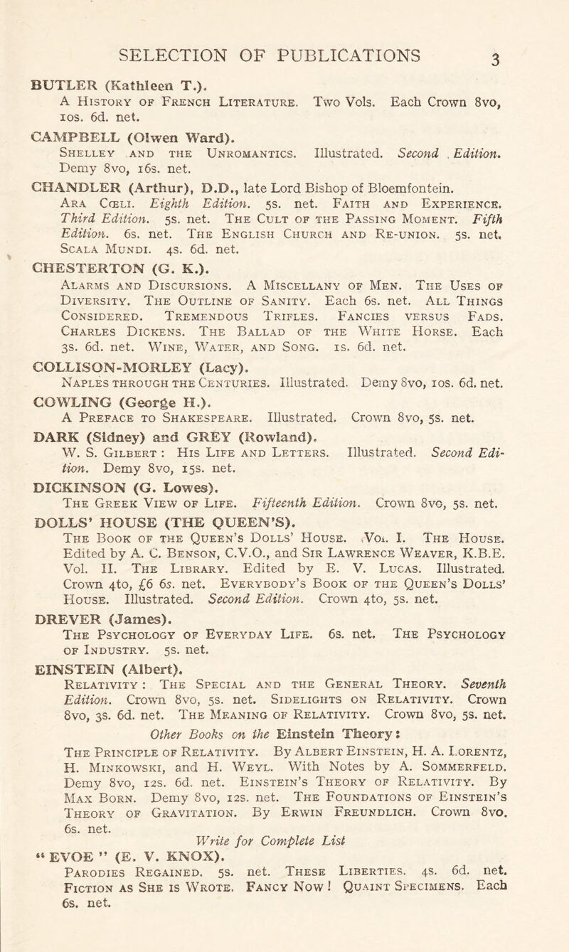 BUTLER (Kathleen T.). A History of French Literature. Two Vols. Each Crown 8vo, ios. 6d. net. CAMPBELL (Oiwen Ward). Shelley and the Unromantics. Illustrated. Second . Edition. Demy 8vo, 16s. net. CHANDLER (Arthur), D.D., late Lord Bishop of Bloemfontein. Ara Cceli. Eighth Edition. 5s. net. Faith and Experience. Third Edition. 5s. net. The Cult of the Passing Moment. Fifth Edition. 6s. net. The English Church and Re-union. 5s. net. Scala Mundi. 4s. 6d. net. CHESTERTON (G. K.). Alarms and Discursions. A Miscellany of Men. The Uses of Diversity. Tile Outline of Sanity. Each 6s. net. All Things Considered. Tremendous Trifles. Fancies versus Fads. Charles Dickens. The Ballad of the White Horse. Each 3s. 6d. net. Wine, Water, and Song. is. 6d. net. COLLISON-MORLEY (Lacy). Naples through the Centuries. Illustrated. Demy 8vo, ios. 6d. net. COWLING (George H.). A Preface to Shakespeare. Illustrated. Crown 8vo, 5s. net. DARK (Sidney) and GREY (Rowland). W. S. Gilbert : His Life and Letters. Illustrated. Second Edi¬ tion. Demy 8vo, 15s. net. DICKINSON (G. Lowes). The Greek View of Life. Fifteenth Edition. Crown 8vo, 5s. net. DOLLS’ HOUSE (THE QUEEN’S). The Book of the Queen’s Dolls’ House. Vo*. I. The House. Edited by A. C. Benson, C.V.O., and Sir Lawrence Weaver, K.B.E. Vol. II. The Library. Edited by E. V. Lucas. Illustrated. Crown 4to, £6 6s. net. Everybody’s Book of the Queen’s Dolls’ House. Illustrated. Second Edition. Crown 4to, 5s. net. DREVER (James). The Psychology of Everyday Life. 6s. net. The Psychology of Industry. 5s. net. EINSTEIN (Albert). Relativity : The Special and the General Theory. Seventh Edition. Crown 8vo, 5s. net. Sidelights on Relativity. Crown 8vo, 3s. 6d. net. The Meaning of Relativity. Crown 8vo, 5s. net. Other Books on the Einstein Theory; The Principle of Relativity. By Albert Einstein, H. A. Lorentz, H. Minkowski, and H. Weyl. With Notes by A. Sommerfeld. Demy 8vo, 12s. 6d. net. Einstein’s Theory of Relativity. By Max Born. Demy 8vo, 12s. net. The Foundations of Einstein’s Theory of Gravitation. By Erwin Freundlich. Crown 8vo. 6s. net. Write for Complete List “ EVOE ” (E. V. KNOX). Parodies Regained. 5s. net. These Liberties. 4s. 6d. net. Fiction as She is Wrote. Fancy Now ! Quaint Specimens. Each 6s. net.