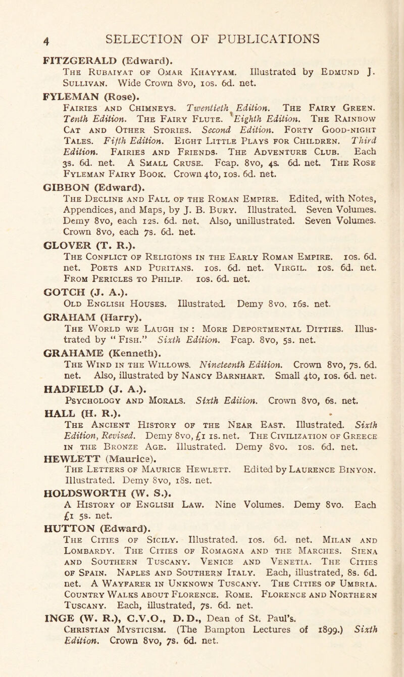 FITZGERALD (Edward). The Rubaiyat of Omar Khayyam. Illustrated by Edmund J. Sullivan. Wide Crown 8vo, ios. 6d. net. FYLEMAN (Rose). Fairies and Chimneys. Twentieth Edition. The Fairy Green. Tenth Edition. The Fairy Flute. Eighth Edition. The Rainbow Cat and Other Stories. Second Edition. Forty Good-night Tales. Fifth Edition. Eight Little Plays for Children. Third Edition. Fairies and Friends. The Adventure Club. Each 3s. 6d. net. A Small Cruse. Fcap. 8vo, 4s. 6d. net The Rose Fyleman Fairy Book. Crown 4to, ios. 6d. net. GIBBON (Edward). The Decline and Fall of the Roman Empire. Edited, with Notes, Appendices, and Maps, by J. B. Bury. Illustrated. Seven Volumes. Demy 8vo, each 12s. 6d. net. Also, unillustrated. Seven Volumes. Crown 8vo, each 7s. 6d. net. GLOVER (T. R.). The Conflict of Religions in the Early Roman Empire, ios. 6d. net. Poets and Puritans, ios. 6d. net. Virgil, ios. 6d. net. From Pericles to Philip, ios. 6d. net. GOTCH (J. A.). Old English Houses. Illustrated. Demy 8vo. 163. net. GRAHAM (Harry). The World we Laugh in : More Deportmental Ditties. Illus¬ trated by “ Fish.” Sixth Edition. Fcap. 8vo, 5s. net. GRAHAME (Kenneth). The Wind in the Willows. Nineteenth Edition. Crown 8vo, 7s. 6d, net. Also, illustrated by Nancy Barnhart. Small <j.to, ios. 6d. net. HADFIELD (J. A.). Psychology and Morals. Sixth Edition. Crown 8vo, 6s. net. HALL (H. R.). The Ancient History of the Near East. Illustrated. Sixth Edition, Revised. Demy 8vo, £1 is. net. The Civilization of Greece in the Bronze Age. Illustrated. Demy 8vo. ios. 6d. net. HEWLETT (Maurice). The Letters of Maurice Hewlett. Edited by Laurence Binyon. Illustrated. Demy 8vo, 18s. net. HOLDS WORTH (W. S.). A History of English Law. Nine Volumes. Demy 8vo. Each £1 5s. net. HUTTON (Edward). The Cities of Sicily. Illustrated, ios. 6d. net. Milan and Lombardy. The Cities of Romagna and the Marches. Siena and Southern Tuscany. Venice and Venetia. The Cities of Spain. Naples and Southern Italy. Each, illustrated, 8s. 6d. net. A Wayfarer in Unknown Tuscany. The Cities of Umbria. Country Walks about Florence. Rome. Florence and Northern Tuscany. Each, illustrated, 7s. 6d. net. INGE (W. R.), C.V.O., D. D., Dean of St. Paul’s. Christian Mysticism. (The Bampton Lectures of 1899.) Sixth Edition. Crown 8vo, 7s. 6d. net.