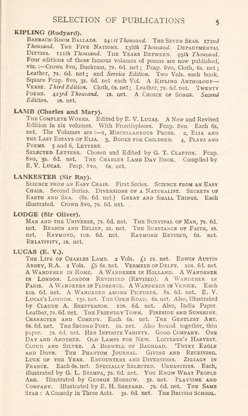 KIPLING (Rudyard). Barrack-Room Ballads. 2\ist Thousand. The Seven Seas. \y2nd Thousand. The Five Nations. 138th Thousand. Departmental Ditties, hi th Thousand. The Years Between. 95 th Thousand. Four editions of these famous volumes of poems are now published, viz. :—Crown 8vo, Buckram, 7s. 6d. net; Fcap. 8vo, Cloth, 6s. net ; Leather, 7s. 6d. net; and Service Edition. Two Vols. each book. Square Fcap. 8vo, 3s. 6d. net each Vol. A Kipling Anthology— Verse. Third Edition. Cloth, 6s. net; Leather, 7s. 6d. net. Twenty Poems. 423rd Thousand, is. net. A Choice of Songs. Second Edition. 2S. net. LAMB (Charles and Mary). The Complete Works. Edited by E. V. Lucas. A New and Revised Edition in six volumes. With Frontispieces. Fcap. 8vo. Each 6s. net. The Volumes are :—1, Miscellaneous Prose. 2, Elia and the Last Essays of Elia. 3, Books for Children. 4, Plays and Poems. 5 and 6, Letters. Selected Letters. Chosen and Edited by G. T. Clapton. Fcap. 8vo, 3s. 6d. net. The Charles Lamb Day Book. Compiled by E. V. Lucas. Fcap. 8vo. 6s. net. LANKESTER (Sir Ray). Science from an Easy Chair. First Series. Science from an Easy Chair. Second Series. Diversions of a Naturalist. Secrets of Earth and Sea. (8s. 6d. net.) Great and Small Things. Each illustrated. Crown 8vo, 7s. 6d. net. LODGE (Sir Oliver). Man and the Universe, 7s. 6d. net. The Survival of Man, 7s. 6d. net. Reason and Belief, 2s. net. The Substance of Faith, 2s. net. Raymond, ios. 6d. net. Raymond Revised, 6s. net. Relativity, is, net. LUCAS (E. V.). The Life of Charles Lamb. 2 Vols. £1 is. net. Edwin Austin Abbey, R.A. 2 Vols. £6 6s.net. Vermeer of Delft. 10s.6d.net. A Wanderer in Rome. A Wanderer in Holland. A Wanderer in London. London Revisited (Revised). A Wanderer in Paris. A Wanderer in Florence. A Wanderer in Venice. Each ios. 6d. net. A Wanderer among Pictures. 8s. 6d, net. E. V. Lucas’s London. 15s.net. The Open Road. 6s.net. Also, illustrated by Claude A. Shepperson. ios. 6d. net. Also, India Paper. Leather, 7s. 6d. net. The Friendly Town. Fireside and Sunshine. Character and Comedy. Each 6s. net. The Gentlest Art. 6s.6d.net. The Second Post. 6s.net. Also bound together, thin paper. 7s. 6d. net. Her Infinite Variety. Good Company. One Day and Another. Old Lamps for New. Loiterer’s Harvest. Cloud and Silver. A Boswell of Baghdad. ’Twixt Eagle and Dove. The Phantom Journal. Giving and Receiving. Luck of the Year. Encounters and Diversions. Zigzags in France. Each6s.net. Specially Selected. Urbanities. Each, illustrated by G. L. Stampa, 7s. 6d. net. You Know What People Are. Illustrated by George Morrow. 5s. net. Playtime and Company. Illustrated by E. H. Shepard. 7s. 6d. net. The Same Star: A Comedy in Three Acts. 3s.6d.net. The British School.