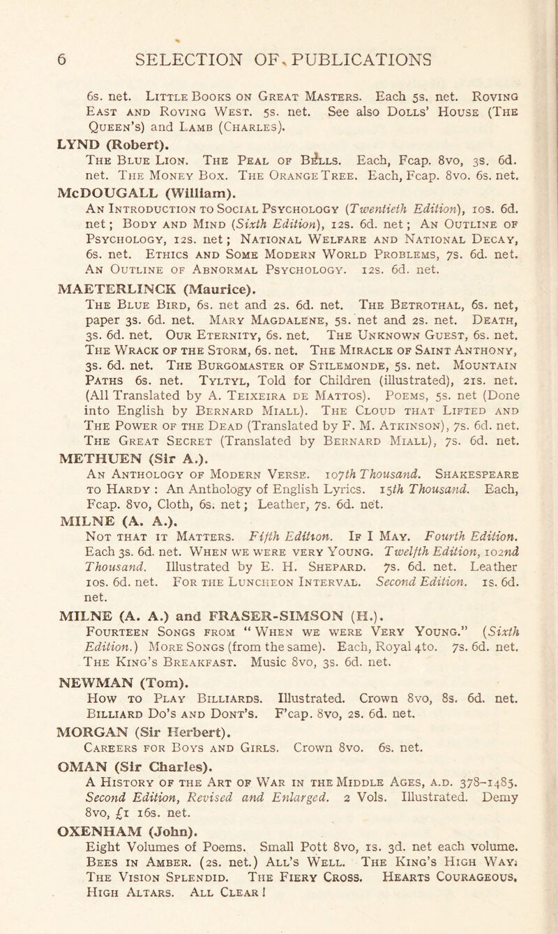 6s. net. Little Books on Great Masters. Each 5s. net. Roving East and Roving West. 5s. net. See also Dolls’ House (The Queen’s) and Lamb (Charles). LYND (Robert). The Blue Lion. The Peal of B^lls. Each, Fcap. 8vo, 3s. 6d. net. The Money Box. The Orange Tree. Each, Fcap. 8vo. 6s. net. Me DOUG ALL (William). An Introduction to Social Psychology (Twentieth Edition), 10s. 6d. net; Body and Mind (Sixth Edition), 12s. 6d. net; An Outline of Psychology, 12s. net; National Welfare and National Decay, 6s. net. Ethics and Some Modern World Problems, 7s. 6d. net. An Outline of Abnormal Psychology. 12s. 6d. net. MAETERLINCK (Maurice). The Blue Bird, 6s. net and 2s. 6d. net. The Betrothal, 6s. net, paper 3s. 6d. net. Mary Magdalene, 5s. net and 2s. net. Death, 3s. 6d. net. Our Eternity, 6s. net. The Unknown Guest, 6s. net. The Wrack of the Storm, 6s. net. The Miracle of Saint Anthony, 3s. 6d. net. The Burgomaster of Stilemonde, 5s. net. Mountain Paths 6s. net. Tyltyl, Told for Children (illustrated), 21s. net. (All Translated by A. Teixeira de Mattos). Poems, 5s. net (Done into English by Bernard Miall). The Cloud that Lifted and The Power of the Dead (Translated by F. M. Atkinson), 7s. 6d. net. The Great Secret (Translated by Bernard Miall), 7s. 6d. net. METHUEN (Sir A.). An Anthology of Modern Verse. 107th Thousand. Shakespeare to Hardy : An Anthology of English Lyrics. 15th Thousand. Each, Fcap. 8vo, Cloth, 6s. net; Leather, 7s. 6d. net. MILNE (A. A.). Not that it Matters. Fifth Edition. If I May. Fourth Edition. Each3s.6d.net. When we were very Young. Twelfth Edition, 102nd Thousand. Illustrated by E. H. Shepard. 7s. 6d. net. Leather 10s. 6d. net. For the Luncheon Interval. Second Edition, is. 6d. net. MILNE (A. A.) and FRASER-SIMSON (H.). Fourteen Songs from “ When we were Very Young.” (Sixth Edition.) More Songs (from the same). Each, Royal 4to. 7s.6d.net. The King’s Breakfast. Music 8vo, 3s. 6d. net. NEWMAN (Tom). How to Play Billiards. Illustrated. Crown 8vo, 8s. 6d. net. Billiard Do’s and Dont’s. F’cap. 8vo, 2s. 6d. net. MORGAN (Sir Herbert). Careers for Boys and Girls. Crown 8vo. 6s. net. OMAN (Sir Charles). A History of the Art of War in the Middle Ages, a.d. 378-1483. Second Edition, Revised and Enlarged. 2 Vols. Illustrated. Demy 8vo, £1 16s. net. OXENHAM (John). Eight Volumes of Poems. Small Pott 8vo, is. 3d. net each volume. Bees in Amber. (2s. net.) All’s Well. The King’s High Wayj The Vision Splendid. The Fiery Cross. Hearts Courageous, High Altars. All Clear !