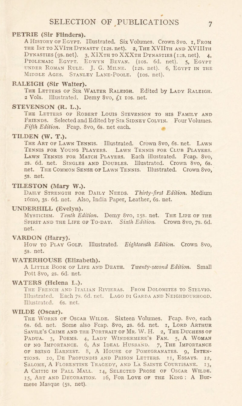 PETRIE (Sir Flinders). A History of Egypt. Illustrated. Six Volumes. Crown 8vo. i, From the 1st to XVIth Dynasty (12s.net). 2, The XVIIth and XVIIIth Dynasties (9s. net). 3, XIXth to XXXth Dynasties (12s. net). 4, Ptolemaic Egypt. Edwyn Bevan. (ios. 6d. net). 5, Egypt under Roman Rule. J. G. Milne. (12s. net). 6, Egypt in the Middle Ages. Stanley Lane-Poole. (ios. net). RALEIGH (Sir Walter). The Letters of Sir Walter Raleigh. Edited by Lady Raleigh. 2 Vols. Illustrated. Demy 8vo, £1 10s. net. STEVENSON (R. L.). The Letters of Robert Louis Stevenson to his Family and Friends. Selected and Edited by Sir Sidney Colvin. Four Volumes. Fifth Edition. Fcap. 8vo, 6s. net each. TILDEN (W. T.). The Art of Lawn Tennis. Illustrated. Crown 8vo, 6s. net. Lawn Tennis for Young Players. Lawn Tennis for Club Players. Lawn Tennis for Match Players. Each illustrated. Fcap. 8vo, 2s. 6d. net. Singles and Doubles. Illustrated. Crown 8vo, 6s. net. The Common Sense of Lawn Tennis. Illustrated. Crown 8vo, 5s. net. TILESTON (Mary W.). Daily Strength for Daily Needs. Thirty-first Edition. Medium i6mo, 3s. 6d. net. Also, India Paper, Leather, 6s. net. UNDERHILL (Evelyn). Mysticism. Tenth Edition. Demy 8vo, 15s. net. The Life of the Spirit and the Life of To-day. Sixth Edition. Crown 8vo, 7s. 6d. net. VARDON (Harry). How to Play Golf. Illustrated. Eighteenth Edition. Crown 8vo, 5s. net. WATERHOUSE (Elizabeth). A Little Book of Life and Death. Twenty-second Edition. Small Pott 8vo, 2s. 6d. net. WATERS (Helena L.). The French and Italian Rivieras. From Dolomites to Stelvio. Illustrated. Each 7s. 6d. net. Lago di Garda and Neighbourhood. Illustrated. 6s. net. WILDE (Oscar). The Works of Oscar Wilde. Sixteen Volumes. Fcap. 8vo, each 6s. 6d. net. Some also Fcap. 8vo, 2s. 6d. net. 1, Lord Arthur Savile’s Crime and the Portrait of Mr. W. H. 2, The Duchess of Padua. 3, Poems. 4, Lady Windermere’s Fan. 5, A Woman of no Importance. 6, An Ideal Husband. 7, The Importance of being Earnest. 8, A House of Pomegranates. 9, Inten¬ tions. xo, De Profundis and Prison Letters, ti, Essays. 12, Salome, A Florentine Tragedy, and La Sainte Courtisane. 13, A Critic in Pall Mall. 14, Selected Prose of Oscar Wilde. 15, Art and Decoration. 16, For Love of the King : A Bur¬ mese Masque (5s. net).