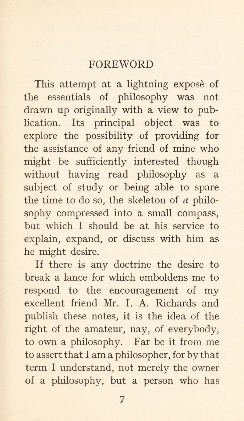 This attempt at a lightning expose of the essentials of philosophy was not drawn up originally with a view to pub¬ lication. Its principal object was to explore the possibility of providing for the assistance of any friend of mine who might be sufficiently interested though without having read philosophy as a subject of study or being able to spare the time to do so, the skeleton of a philo¬ sophy compressed into a small compass, but which I should be at his service to explain, expand, or discuss with him as he might desire. If there is any doctrine the desire to break a lance for which emboldens me to respond to the encouragement of my excellent friend Mr. I. A. Richards and publish these notes, it is the idea of the right of the amateur, nay, of everybody, to own a philosophy. Far be it from me to assert that I am a philosopher, for by that term I understand, not merely the owner of a philosophy, but a person who has