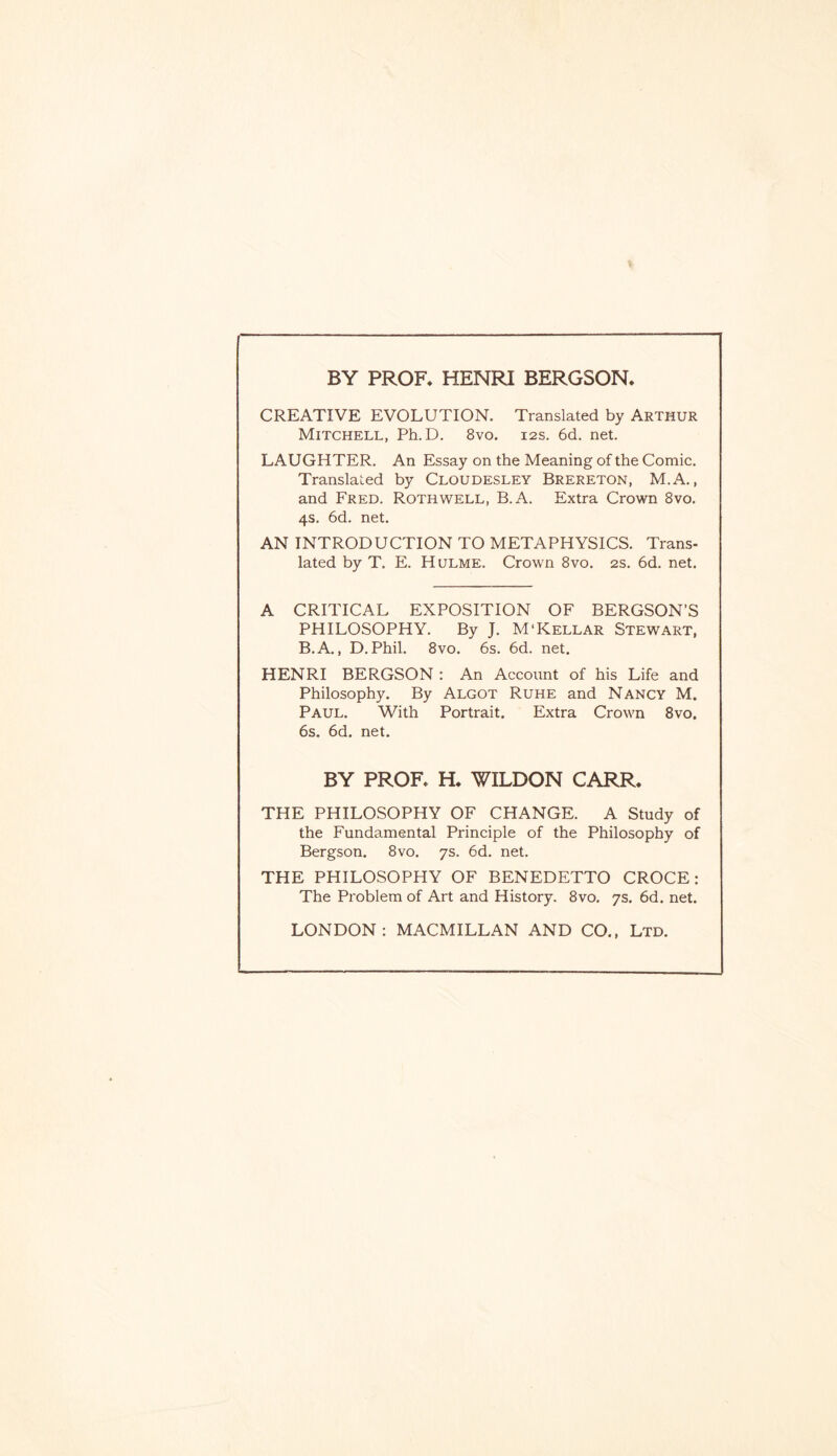 BY PROF. HENRI BERGSON. CREATIVE EVOLUTION. Translated by Arthur Mitchell, Ph.D. 8vo. 12s. 6d. net. LAUGHTER. An Essay on the Meaning of the Comic. Translated by Cloudesley Brereton, M.A., and Fred. Roth well, B.A. Extra Crown 8vo. 4s. 6d. net. AN INTRODUCTION TO METAPHYSICS. Trans¬ lated by T. E. Hulme. Crown 8vo. 2s. 6d. net. A CRITICAL EXPOSITION OF BERGSON’S PHILOSOPHY. By J. M‘Kellar Stewart, B.A., D.Phil. 8vo. 6s. 6d. net. HENRI BERGSON : An Account of his Life and Philosophy. By Algot Ruhe and Nancy M. Paul. With Portrait. Extra Crown 8vo. 6s. 6d. net. BY PROF. H. WILDON CARR. THE PHILOSOPHY OF CHANGE. A Study of the Fundamental Principle of the Philosophy of Bergson. 8vo. 7s. 6d. net. THE PHILOSOPHY OF BENEDETTO CROCE: The Problem of Art and History. 8vo. 7s. 6d. net. LONDON: MACMILLAN AND CO., Ltd.