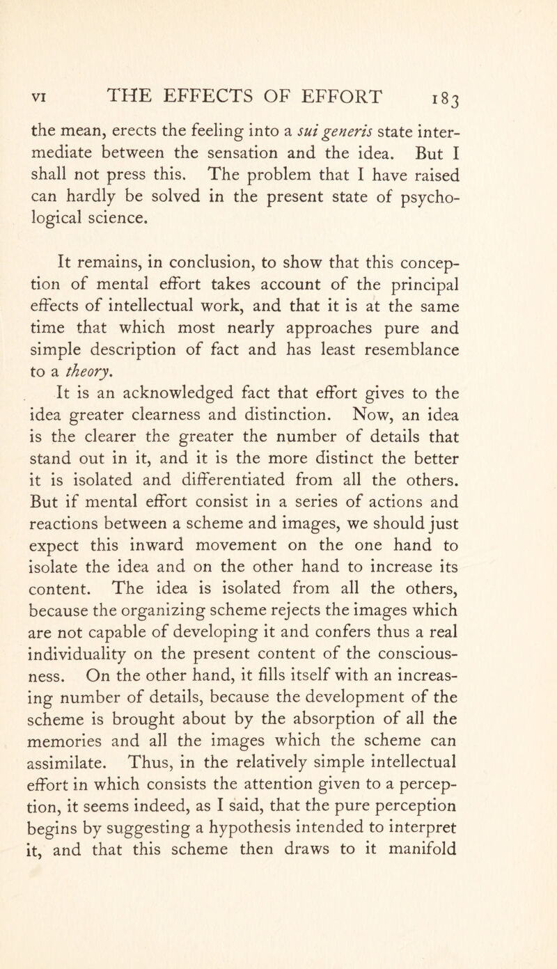 the mean, erects the feeling into a sui generis state inter¬ mediate between the sensation and the idea. But I shall not press this. The problem that I have raised can hardly be solved in the present state of psycho¬ logical science. It remains, in conclusion, to show that this concep¬ tion of mental effort takes account of the principal effects of intellectual work, and that it is at the same time that which most nearly approaches pure and simple description of fact and has least resemblance to a theory. It is an acknowledged fact that effort gives to the idea greater clearness and distinction. Now, an idea is the clearer the greater the number of details that stand out in it, and it is the more distinct the better it is isolated and differentiated from all the others. But if mental effort consist in a series of actions and reactions between a scheme and images, we should just expect this inward movement on the one hand to isolate the idea and on the other hand to increase its content. The idea is isolated from all the others, because the organizing scheme rejects the images which are not capable of developing it and confers thus a real individuality on the present content of the conscious¬ ness. On the other hand, it fills itself with an increas¬ ing number of details, because the development of the scheme is brought about by the absorption of all the memories and all the images which the scheme can assimilate. Thus, in the relatively simple intellectual effort in which consists the attention given to a percep¬ tion, it seems indeed, as I said, that the pure perception begins by suggesting a hypothesis intended to interpret it, and that this scheme then draws to it manifold