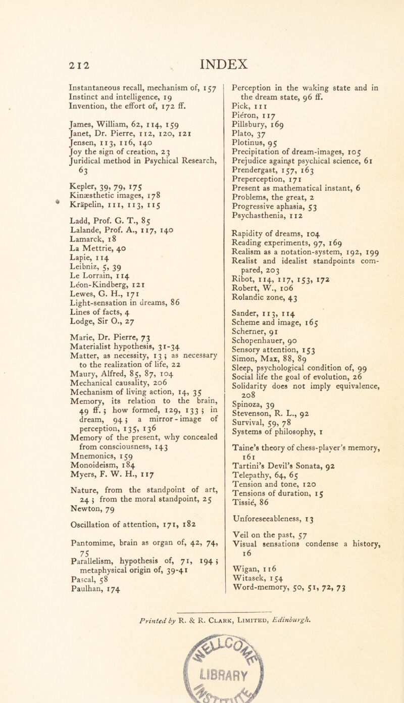 Instantaneous recall, mechanism of, 157 Instinct and intelligence, 19 Invention, the effort of, 172 ff. James, William, 62, 114, 159 Janet, Dr. Pierre, 112, 120, 121 Jensen, 113, 116, 140 Joy the sign of creation, 23 Juridical method in Psychical Research, 63 Kepler, 39, 79, 175 Kinæsthetic images, 178 Krapelin, in, 113, 115 Ladd, Prof. G. T., 85 Lalande, Prof. A., 117, 140 Lamarck, 18 La Mettrie, 40 Lapie, 114 Leibniz, 5, 39 Le Lorrain, 114 Léon-Kindberg, 121 Lewes, G. H., 171 Light-sensation in dreams, 86 Lines of facts, 4 Lodge, Sir O., 27 Marie, Dr. Pierre, 73 Materialist hypothesis, 31-34 Matter, as necessity, 13; as necessary to the realization of life, 22 Maury, Alfred, 85, 87, 104 Mechanical causality, 206 Mechanism of living action, 14, 35 Memory, its relation to the brain, 49 ff. 5 how formed, 129, 1335 in dream, 94 ; a mirror - image of perception, 135, 136 Memory of the present, why concealed from consciousness, H3 Mnemonics, 159 Monoideism, 184 Myers, F. W. H., 117 Nature, from the standpoint of art, 24 5 from the moral standpoint, 25 Newton, 79 Oscillation of attention, 171, 182 Pantomime, brain as organ of, 42, 74, 75 • , Parallelism, hypothesis of, 71, 194 ; metaphysical origin of, 39-41 Pascal, 58 Paulhan, 174 Perception in the waking state and in the dream state, 96 ff. Pick, hi Piéron, 117 Pillsbury, 169 Plato, 37 Plotinus, 95 Precipitation of dream-images, 105 Prejudice againpt psychical science, 61 Prendergast, 157, 163 Preperception, 171 Present as mathematical instant, 6 Problems, the great, 2 Progressive aphasia, 53 Psychasthenia, 112 Rapidity of dreams, 104 Reading experiments, 97, 169 Realism as a notation-system, 192, 199 Realist and idealist standpoints com¬ pared, 203 Ribot, 114, 117, 153, 172 Robert, W., 106 Rolandic zone, 43 Sander, 113, 114 Scheme and image, 165 Schemer, 91 Schopenhauer, 90 Sensory attention, 153 Simon, Max, 88, 89 Sleep, psychological condition of, 99 Social life the goal of evolution, 26 Solidarity does not imply equivalence, 208 Spinoza, 39 Stevenson, R, L., 92 Survival, 59, 78 Systems of philosophy, 1 Taine’s theory of chess-player's memory, 161 Tartini’s Devil’s Sonata, 92 Telepathy, 64, 65 Tension and tone, 120 Tensions of duration, 15 Tissie', 86 Unforeseeableness, 13 Veil on the past, 57 Visual sensations condense a history, 16 Wigan, 116 Witasek, 154 Word-memory, 50, 51, 72, 73 Printed by R. & R. Clark, Limited, Edinburgh.