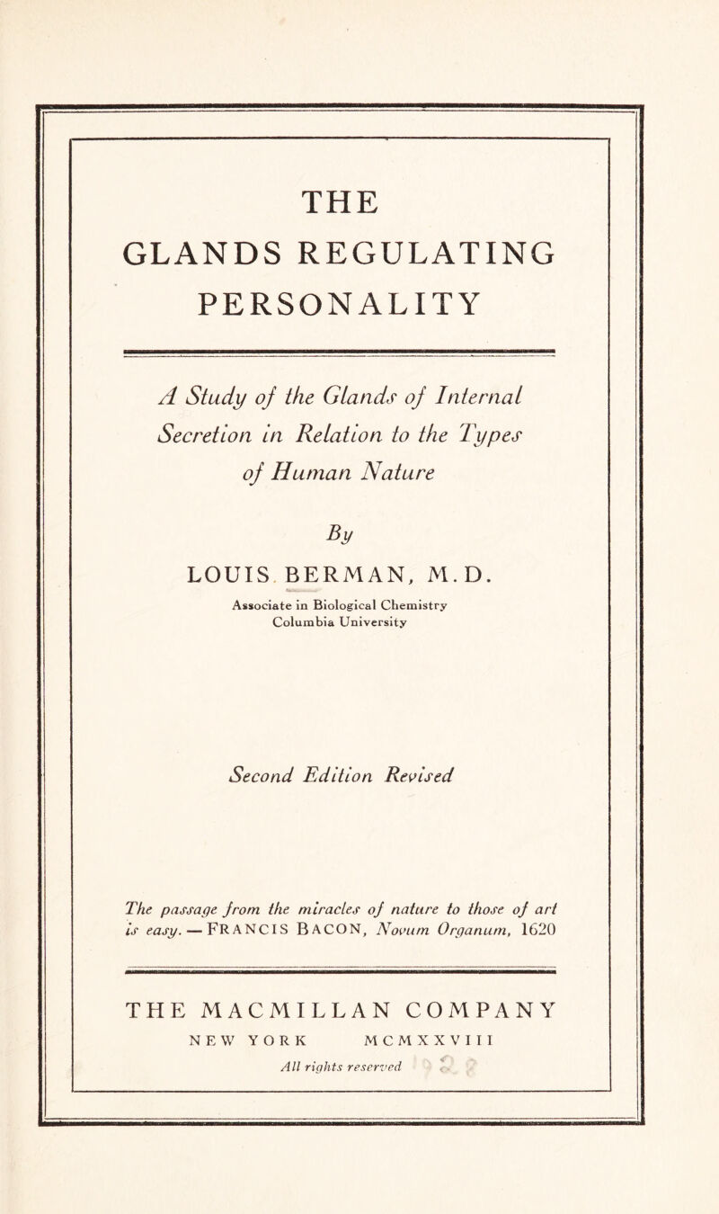 THE GLANDS REGULATING PERSONALITY A Study oj the GLands oj Internal Secretion in Relation to the Types oj Human Nature By LOUIS BERMAN, M.D. Associate in Biological Chemistry Columbia University Second Edition Revised The passage jrom the miracles oj nature to those oj art is easy. — FRANCIS BACON, Novum Organum, 1620 THE MACMILLAN COMPANY NEW YORK MCMXXVIII All rights reserved