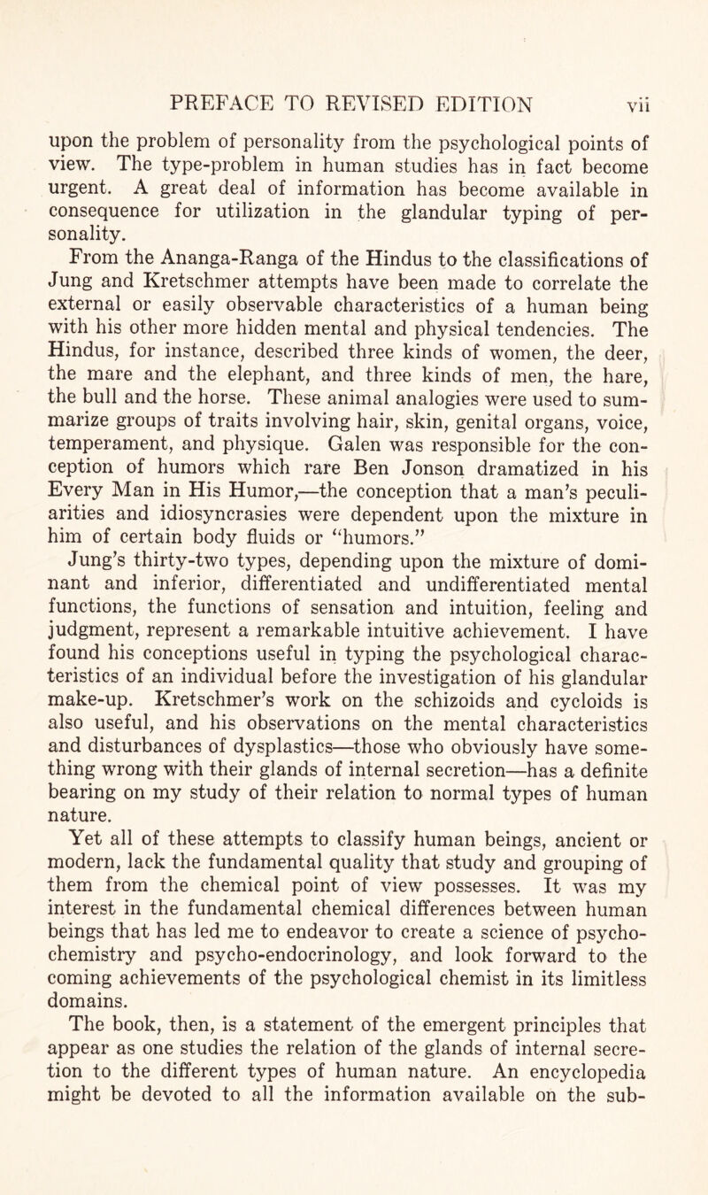 upon the problem of personality from the psychological points of view. The type-problem in human studies has in fact become urgent. A great deal of information has become available in consequence for utilization in the glandular typing of per¬ sonality. From the Ananga-Ranga of the Hindus to the classifications of Jung and Kretschmer attempts have been made to correlate the external or easily observable characteristics of a human being with his other more hidden mental and physical tendencies. The Hindus, for instance, described three kinds of women, the deer, the mare and the elephant, and three kinds of men, the hare, the bull and the horse. These animal analogies were used to sum¬ marize groups of traits involving hair, skin, genital organs, voice, temperament, and physique. Galen was responsible for the con¬ ception of humors which rare Ben Jonson dramatized in his Every Man in His Humor,—the conception that a man’s peculi¬ arities and idiosyncrasies were dependent upon the mixture in him of certain body fluids or “humors.” Jung’s thirty-two types, depending upon the mixture of domi¬ nant and inferior, differentiated and undifferentiated mental functions, the functions of sensation and intuition, feeling and judgment, represent a remarkable intuitive achievement. I have found his conceptions useful in typing the psychological charac¬ teristics of an individual before the investigation of his glandular make-up. Kretschmer’s work on the schizoids and cycloids is also useful, and his observations on the mental characteristics and disturbances of dysplastics—-those who obviously have some¬ thing wrong with their glands of internal secretion—has a definite bearing on my study of their relation to normal types of human nature. Yet all of these attempts to classify human beings, ancient or modern, lack the fundamental quality that study and grouping of them from the chemical point of view possesses. It was my interest in the fundamental chemical differences between human beings that has led me to endeavor to create a science of psycho- chemistry and psycho-endocrinology, and look forward to the coming achievements of the psychological chemist in its limitless domains. The book, then, is a statement of the emergent principles that appear as one studies the relation of the glands of internal secre¬ tion to the different types of human nature. An encyclopedia might be devoted to all the information available on the sub-