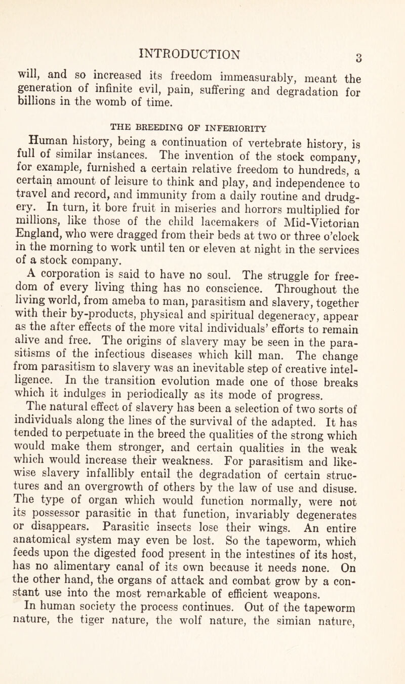 will, and so increased its freedom immeasurably, meant the generation of infinite evil, pain, suffering and degradation for billions in the womb of time. THE BREEDING OF INFERIORITY Human history, being a continuation of vertebrate history, is full of similar instances. The invention of the stock company, for example, furnished a certain relative freedom to hundreds, a certain amount of leisure to think and play, and independence to travel and record, and immunity from a daily routine and drudg¬ ery.. In turn, it bore fruit in miseries and horrors multiplied for millions, like those of the child lacemakers of Mid-Victorian England, who were dragged from their beds at two or three o’clock in the morning to work until ten or eleven at night in the services of a stock company. A corporation is said to have no soul. The struggle for free¬ dom of every living thing has no conscience. Throughout the living world, from ameba to man, parasitism and slavery, together with their by-products, physical and spiritual degeneracy, appear as the after effects of the more vital individuals’ efforts to remain alive and free. The origins of slavery may be seen in the para¬ sitisms of the infectious diseases which kill man. The change from parasitism to slavery was an inevitable step of creative intel¬ ligence. In the transition evolution made one of those breaks which it indulges in periodically as its mode of progress. The natural effect of slavery has been a selection of two sorts of individuals along the lines of the survival of the adapted. It has tended to perpetuate in the breed the qualities of the strong which would make them stronger, and certain qualities in the weak which would increase their weakness. For parasitism and like¬ wise slavery infallibly entail the degradation of certain struc¬ tures and an overgrowth of others by the law of use and disuse. The type of organ which would function normally, were not its possessor parasitic in that function, invariably degenerates or disappears. Parasitic insects lose their wings. An entire anatomical system may even be lost. So the tapeworm, which feeds upon the digested food present in the intestines of its host, has no alimentary canal of its own because it needs none. On the other hand, the organs of attack and combat grow by a con¬ stant use into the most remarkable of efficient weapons. In human society the process continues. Out of the tapeworm nature, the tiger nature, the wolf nature, the simian nature,