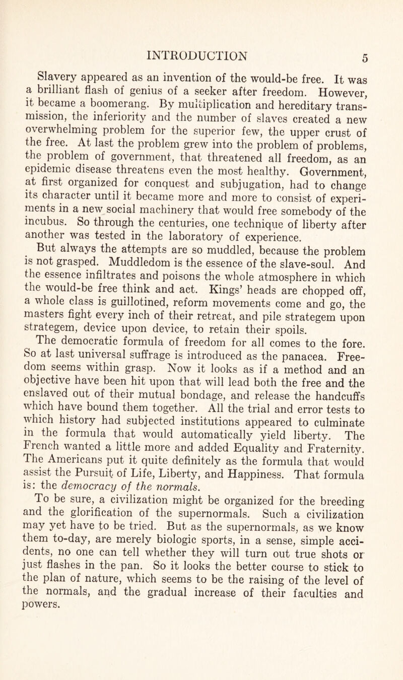 Slavery appeared as an invention of the would-be free. It was a brilliant flash of genius of a seeker after freedom. However, it became a boomerang. By multiplication and hereditary trans¬ mission, the inferiority and the number of slaves created a new overwhelming problem for the superior few, the upper crust of the free. At last the problem grew into the problem of problems, the problem of government, that threatened all freedom, as an epidemic disease threatens even the most healthy. Government, at first organized for conquest and subjugation, had to change its character until it became more and more to consist of experi¬ ments in a new social machinery that would free somebody of the incubus. So through the centuries, one technique of liberty after another was tested in the laboratory of experience. But always the attempts are so muddled, because the problem is not grasped. Muddledom is the essence of the slave-soul. And the essence infiltrates and poisons the whole atmosphere in which the would-be free think and act. Kings’ heads are chopped off, a whole class is guillotined, reform movements come and go, the masters fight every inch of their retreat, and pile strategem upon strategem, device upon device, to retain their spoils. The democratic formula of freedom for all comes to the fore. So at last universal suffrage is introduced as the panacea. Free¬ dom seems within grasp. Now it looks as if a method and an objective have been hit upon that will lead both the free and the enslaved out of their mutual bondage, and release the handcuffs which have bound them together. All the trial and error tests to which history had subjected institutions appeared to culminate in the formula that would automatically yield liberty. The French wanted a little more and added Equality and Fraternity. The Americans put it quite definitely as the formula that would assist the Pursuit of Life, Liberty, and Happiness. That formula is: the democracy of the normals. To be sure, a civilization might be organized for the breeding and the glorification of the supernormals. Such a civilization may yet have to be tried. But as the supernormals, as we know them to-day, are merely biologic sports, in a sense, simple acci¬ dents, no one can tell whether they will turn out true shots or just flashes in the pan. So it looks the better course to stick to the plan of nature, which seems to be the raising of the level of the normals, and the gradual increase of their faculties and powers.