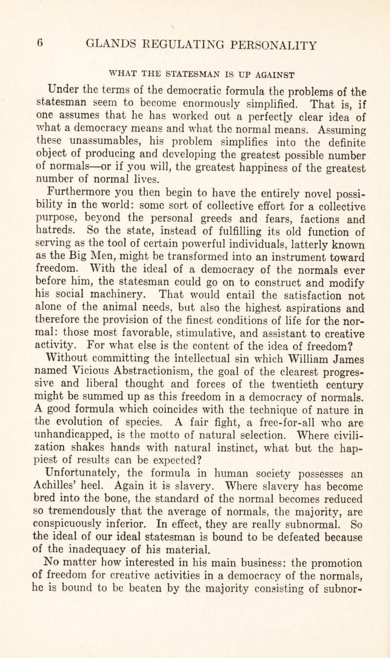 WHAT THE STATESMAN IS UP AGAINST Under the terms of the democratic formula the problems of the statesman seem to become enormously simplified. That is, if one assumes that he has worked out a perfectly clear idea of what a democracy means and what the normal means. Assuming these unassumables, his problem simplifies into the definite object of producing and developing the greatest possible number of normals—-or if you will, the greatest happiness of the greatest number of normal lives. Furthermore you then begin to have the entirely novel possi¬ bility in the world: some sort of collective effort for a collective purpose, beyond the personal greeds and fears, factions and hatreds. So the state, instead of fulfilling its old function of serving as the tool of certain powerful individuals, latterly known as the Big Men, might be transformed into an instrument toward freedom. With the ideal of a democracy of the normals ever before him, the statesman could go on to construct and modify his social machinery. That would entail the satisfaction not alone of the animal needs, but also the highest aspirations and therefore the provision of the finest conditions of life for the nor¬ mal: those most favorable, stimulative, and assistant to creative activity. For what else is the content of the idea of freedom? Without committing the intellectual sin which William James named Vicious Abstractionism, the goal of the clearest progres¬ sive and liberal thought and forces of the twentieth century might be summed up as this freedom in a democracy of normals. A good formula which coincides with the technique of nature in the evolution of species. A fair fight, a free-for-all who are unhandicapped, is the motto of natural selection. Where civili¬ zation shakes hands with natural instinct, what but the hap¬ piest of results can be expected? Unfortunately, the formula in human society possesses an Achilles’ heel. Again it is slavery. Where slavery has become bred into the bone, the standard of the normal becomes reduced so tremendously that the average of normals, the majority, are conspicuously inferior. In effect, they are really subnormal. So the ideal of our ideal statesman is bound to be defeated because of the inadequacy of his material. No matter how interested in his main business: the promotion of freedom for creative activities in a democracy of the normals, he is bound to be beaten by the majority consisting of subnor-