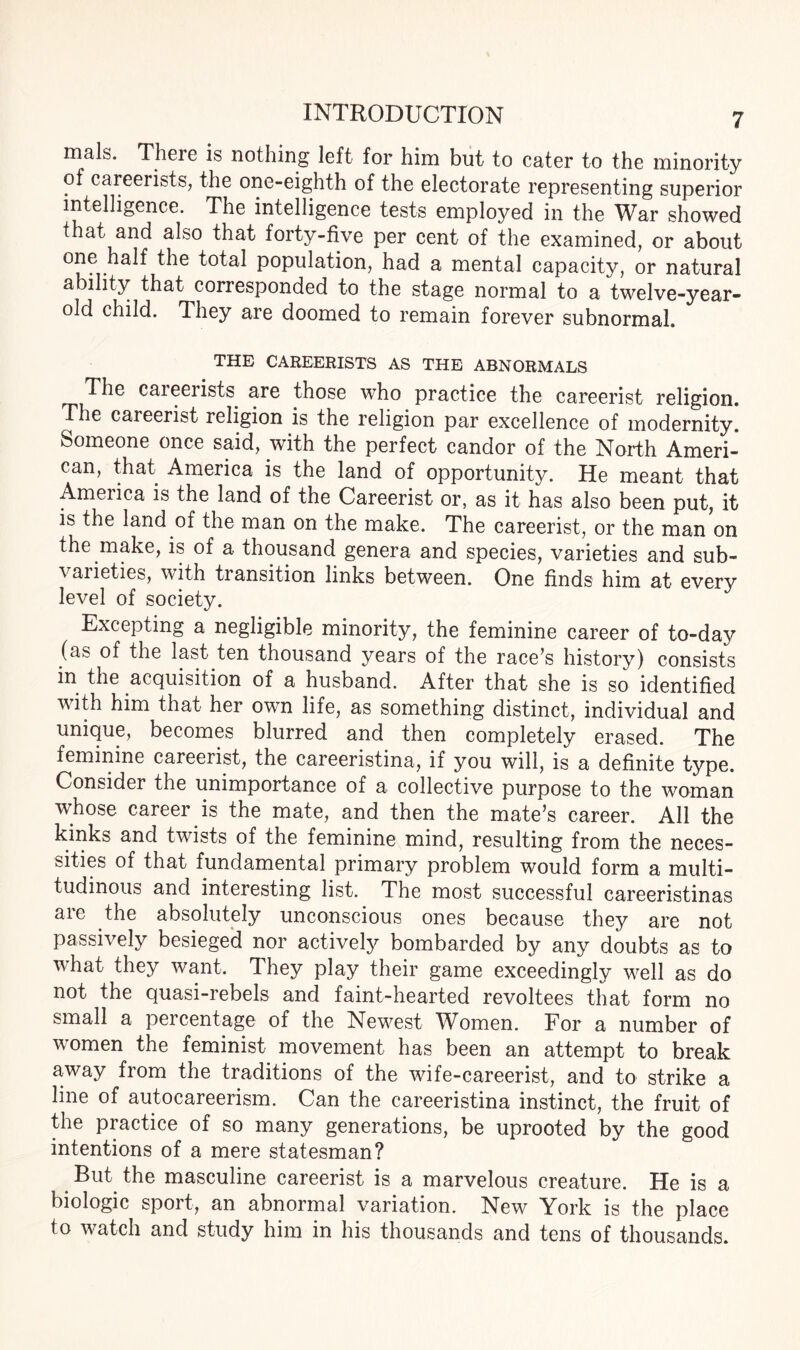 mals. There is nothing left for him but to cater to the minority of careerists, the one-eighth of the electorate representing superior intelligence. The intelligence tests employed in the War showed that and also that forty-five per cent of the examined, or about one half the total population, had a mental capacity, or natural ability that corresponded to the stage normal to a twelve-year- old child. They are doomed to remain forever subnormal. THE CAREERISTS AS THE ABNORMALS The caieeiists are those who practice the careerist religion. The careerist religion is the religion par excellence of modernity. Someone once said, with the perfect candor of the North Ameri¬ can, that America is the land of opportunity. He meant that Ameiica is the land of the Careerist or, as it has also been put, it is the land of the man on the make. The careerist, or the man on the make, is of a thousand genera and species, varieties and sub- \ aiieties, with transition links between. One finds him at every level of society. Excepting a negligible minority, the feminine career of to-day (as of the last ten thousand years of the race’s history) consists in the acquisition of a husband. After that she is so identified with him that her own life, as something distinct, individual and unique, becomes blurred and then completely erased. The feminine careerist, the careeristina, if you will, is a definite type. Consider the unimportance of a collective purpose to the woman whose career is the mate, and then the mate’s career. All the kinks and twists of the feminine mind, resulting from the neces¬ sities of that fundamental primary problem would form a multi¬ tudinous and interesting list. The most successful careeristinas are the absolutely unconscious ones because they are not passively besieged nor actively bombarded by any doubts as to what they want. They play their game exceedingly well as do not the quasi-rebels and faint-hearted revoltees that form no small a percentage of the Newest Women. For a number of women the feminist movement has been an attempt to break away from the traditions of the wife-careerist, and to strike a line of autocareerism. Can the careeristina instinct, the fruit of the practice of so many generations, be uprooted by the good intentions of a mere statesman? But the masculine careerist is a marvelous creature. He is a biologic sport, an abnormal variation. New York is the place to watch and study him in his thousands and tens of thousands.