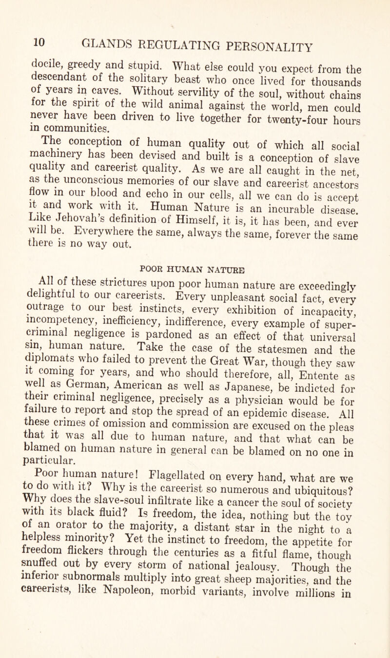 docile, greedy and stupid. What else could you expect from the descendant of the solitary beast who once lived for thousands of years in caves. Without servility of the soul, without chains tor the spirit of the wild animal against the world, men could never have been driven to live together for twenty-four hours m communities. The conception of human quality out of which all social machinery has been devised and built is a conception of slave quality and careerist quality. As we are all caught in the net, as the unconscious memories of our slave and careerist ancestors flow in our blood and echo in our cells, all we can do is accept it and work with it. Human Nature is an incurable disease. Like Jehovah’s definition of Himself, it is, it has been, and ever will be. Everywhere the same, always the same, forever the same there is no way out. POOR HUMAN NATURE All of these strictures upon poor human nature are exceedingly delightful to our careerists. Every unpleasant social fact, every every exhibition of incapacity, mcompetency, inefficiency, indifference, every example of super¬ criminal negligence is pardoned as an effect of that universal sin, human nature. Take the case of the statesmen and the diplomats who failed to prevent the Great War, though they saw it coming for years, and who should therefore, all, Entente as well as German, American as well as Japanese, be indicted for their criminal negligence, precisely as a physician would be for failure to report and stop the spread of an epidemic disease. All these crimes of omission and commission are excused on the pleas that it was all due to human nature, and that what can be blamed on human nature in general can be blamed on no one in particular. Poor human nature! Flagellated on every hand, what are we to do with it? Why is the careerist so numerous and ubiquitous? Why does the slave-soul infiltrate like a cancer the soul of society with its black fluid? Is freedom, the idea, nothing but the toy of an orator to the majority, a distant star in the night to a helpless minority? Yet the instinct to freedom, the appetite for freedom flickers through the centuries as a fitful flame, though snuffed out by every storm of national jealousy. Though the inferior subnormals multiply into great sheep majorities, and the careerists, like Napoleon, morbid variants, involve millions in