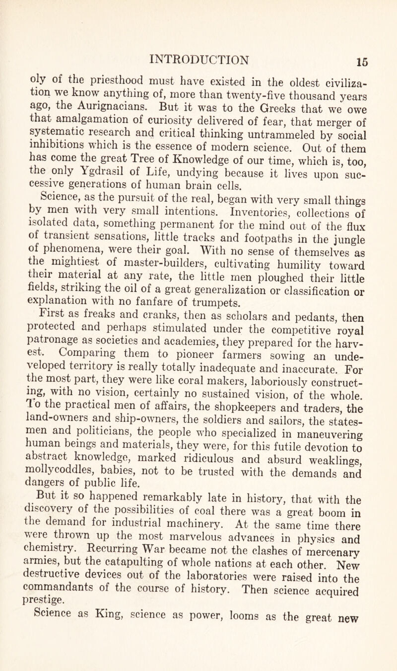 oly of the priesthood must have existed in the oldest civiliza¬ tion we know anything of, more than twenty-five thousand years ago, the Aurignacians. But it was to the Greeks that we owe that amalgamation of curiosity delivered of fear, that merger of systematic research and critical thinking untrammeled by social inhibitions which is the essence of modern science. Out of them has come the great Tree of Knowledge of our time, which is, too, the only Ygdrasil of Life, undying because it lives upon suc¬ cessive generations of human brain cells. Science, as the pursuit of the real, began with very small things by men with very small intentions. Inventories, collections of isolated data, something permanent for the mind out of the flux of transient sensations, little tracks and footpaths in the jungle of phenomena, were their goal. With no sense of themselves as the mightiest of master-builders, cultivating humility toward their material at any rate, the little men ploughed their little fields, striking the oil of a great generalization or classification or explanation with no fanfare of trumpets. Fiist as freaks and cranks, then as scholars and pedants, then protected and perhaps stimulated under the competitive royal patronage as societies and academies, they prepared for the harv¬ est. Comparing them to pioneer farmers sowing an unde¬ veloped territory is really totally inadequate and inaccurate. For the most part, they were like coral makers, laboriously construct¬ ing, with no vision, certainly no sustained vision, of the whole. *1 o the practical men of affairs, the shopkeepers and traders, the land-owners and ship-owners, the soldiers and sailors, the states¬ men and politicians, the people who specialized in maneuvering human beings and materials, they were, for this futile devotion to abstract knowledge, marked ridiculous and absurd weaklings, mollycoddles, babies, not to be trusted with the demands and dangers of public life. But it so happened remarkably late in history, that with the discovery of the possibilities of coal there was a great boom in the demand for industrial machinery. At the same time there were thrown up the most marvelous advances in physics and chemistry. Recurring Wffr became not the clashes of mercenary armies, but the catapulting of whole nations at each other. New destructive devices out of the laboratories were raised into the commandants of the course of history. Then science acquired prestige. Science as King, science as power, looms as the great new