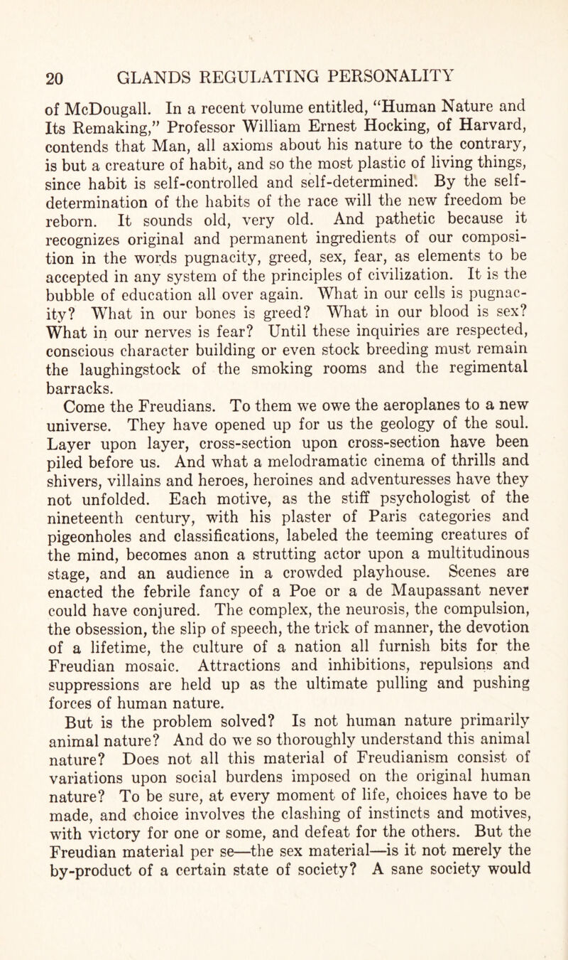 of McDougall. In a recent volume entitled, “Human Nature and Its Remaking,” Professor William Ernest Hocking, of Harvard, contends that Man, all axioms about his nature to the contrary, is but a creature of habit, and so the most plastic of living things, since habit is self-controlled and self-determined. By the self- determination of the habits of the race will the new freedom be reborn. It sounds old, very old. And pathetic because it recognizes original and permanent ingredients of our composi¬ tion in the words pugnacity, greed, sex, fear, as elements to be accepted in any system of the principles of civilization. It is the bubble of education all over again. What in our cells is pugnac¬ ity? What in our bones is greed? What in our blood is sex? What in our nerves is fear? Until these inquiries are respected, conscious character building or even stock breeding must remain the laughingstock of the smoking rooms and the regimental barracks. Come the Freudians. To them we owe the aeroplanes to a new universe. They have opened up for us the geology of the soul. Layer upon layer, cross-section upon cross-section have been piled before us. And what a melodramatic cinema of thrills and shivers, villains and heroes, heroines and adventuresses have they not unfolded. Each motive, as the stiff psychologist of the nineteenth century, with his plaster of Paris categories and pigeonholes and classifications, labeled the teeming creatures of the mind, becomes anon a strutting actor upon a multitudinous stage, and an audience in a crowded playhouse. Scenes are enacted the febrile fancy of a Poe or a de Maupassant never could have conjured. The complex, the neurosis, the compulsion, the obsession, the slip of speech, the trick of manner, the devotion of a lifetime, the culture of a nation all furnish bits for the Freudian mosaic. Attractions and inhibitions, repulsions and suppressions are held up as the ultimate pulling and pushing forces of human nature. But is the problem solved? Is not human nature primarily animal nature? And do we so thoroughly understand this animal nature? Does not all this material of Freudianism consist of variations upon social burdens imposed on the original human nature? To be sure, at every moment of life, choices have to be made, and choice involves the clashing of instincts and motives, with victory for one or some, and defeat for the others. But the Freudian material per se—the sex material—is it not merely the by-product of a certain state of society? A sane society would