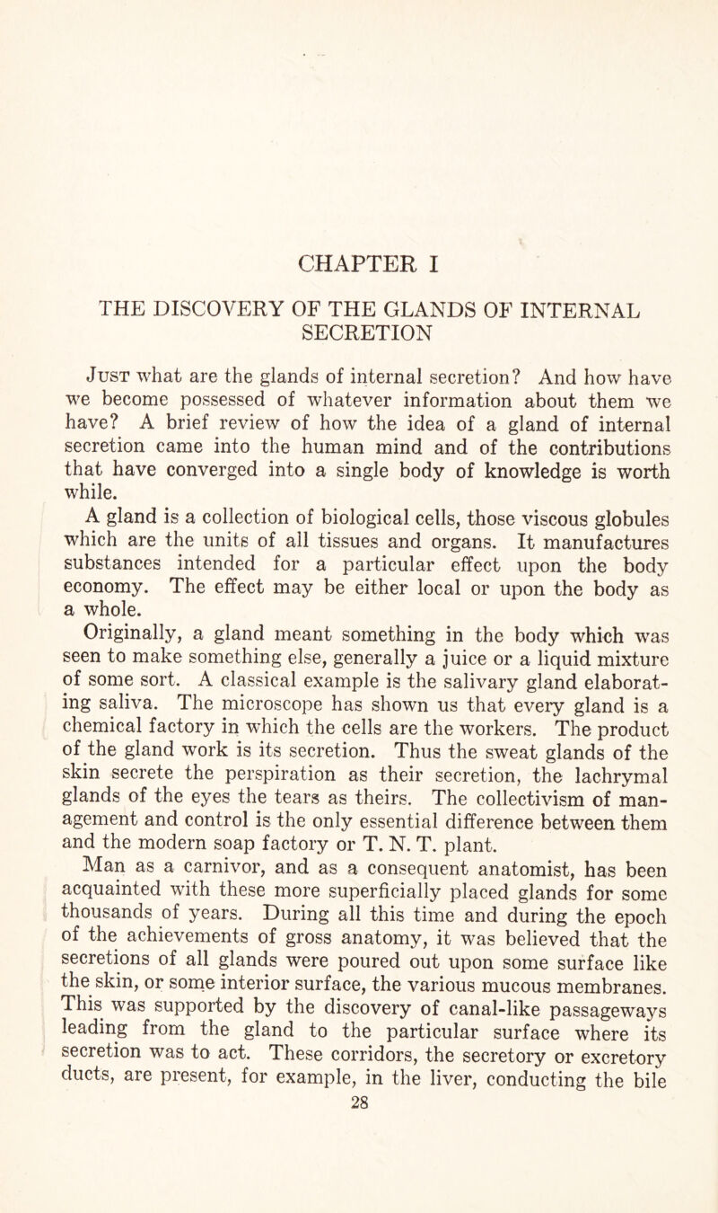 CHAPTER I THE DISCOVERY OF THE GLANDS OF INTERNAL SECRETION Just what are the glands of internal secretion? And how have we become possessed of whatever information about them we have? A brief review of how the idea of a gland of internal secretion came into the human mind and of the contributions that have converged into a single body of knowledge is worth while. A gland is a collection of biological cells, those viscous globules which are the units of ail tissues and organs. It manufactures substances intended for a particular effect upon the body economy. The effect may be either local or upon the body as a whole. Originally, a gland meant something in the body which was seen to make something else, generally a juice or a liquid mixture of some sort. A classical example is the salivary gland elaborat¬ ing saliva. The microscope has shown us that every gland is a chemical factory in which the cells are the workers. The product of the gland work is its secretion. Thus the sweat glands of the skin secrete the perspiration as their secretion, the lachrymal glands of the eyes the tears as theirs. The collectivism of man¬ agement and control is the only essential difference between them and the modern soap factory or T. N. T. plant. Man as a carnivor, and as a consequent anatomist, has been acquainted with these more superficially placed glands for some thousands of years. During all this time and during the epoch of the achievements of gross anatomy, it was believed that the secretions of all glands were poured out upon some surface like the skin, or some interior surface, the various mucous membranes. This was supported by the discovery of canal-like passageways leading from the gland to the particular surface where its secretion was to act. These corridors, the secretory or excretory ducts, are present, for example, in the liver, conducting the bile