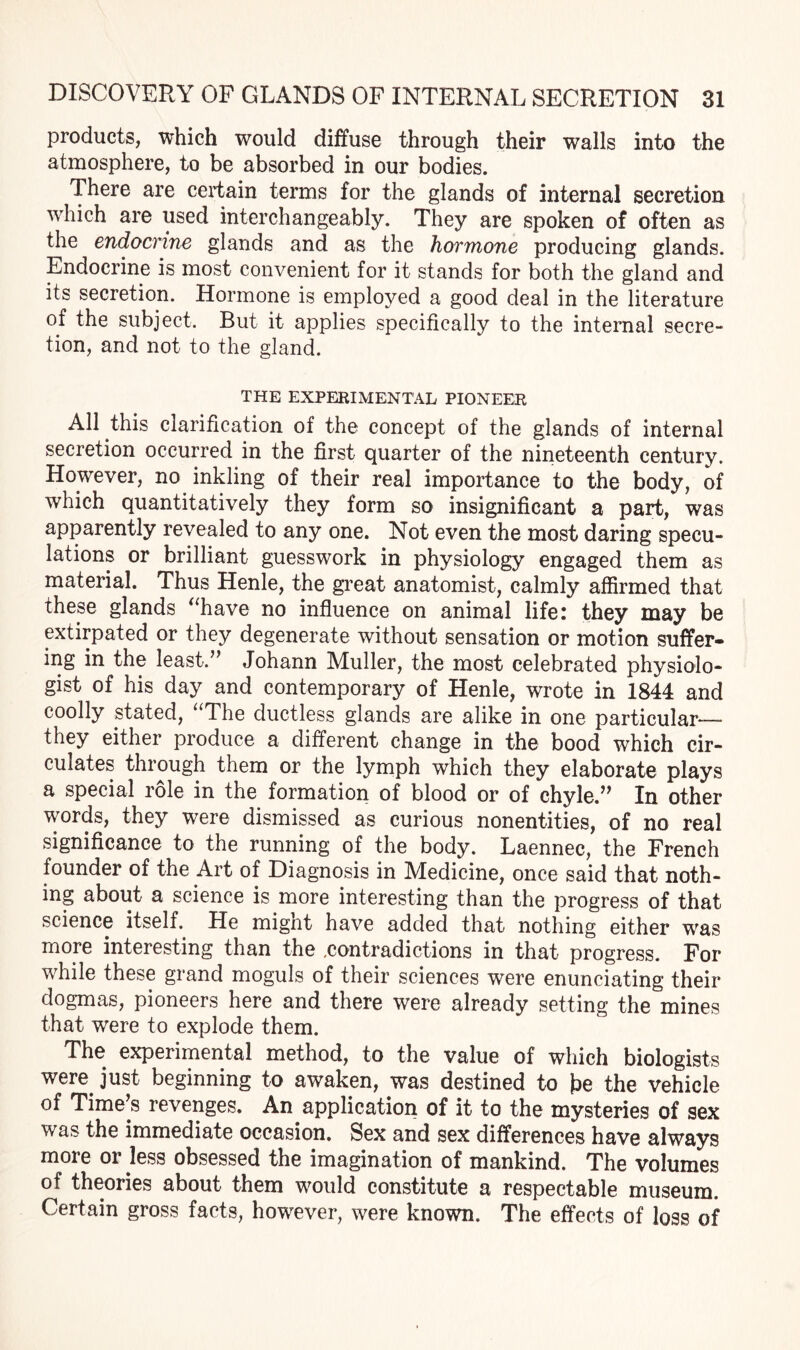 products, which would diffuse through their walls into the atmosphere, to be absorbed in our bodies. There are certain terms for the glands of internal secretion which are used interchangeably. They are spoken of often as the endocrine glands and as the hormone producing glands. Endocrine is most convenient for it stands for both the gland and its secretion. Hormone is employed a good deal in the literature of the subject. But it applies specifically to the internal secre¬ tion, and not to the gland. THE EXPERIMENTAL PIONEER All this clarification of the concept of the glands of internal secretion occurred in the first quarter of the nineteenth century. However, no inkling of their real importance to the body, of which quantitatively they form so insignificant a part, was apparently revealed to any one. Not even the most daring specu¬ lations or brilliant guesswork in physiology engaged them as material. Thus Henle, the great anatomist, calmly affirmed that these glands “have no influence on animal life: they may be extirpated or they degenerate without sensation or motion suffer¬ ing in the least.” Johann Muller, the most celebrated physiolo¬ gist of his day and contemporary of Henle, wrote in 1844 and coolly stated, “The ductless glands are alike in one particular— they either produce a different change in the bood which cir¬ culates through them or the lymph which they elaborate plays a special role in the formation of blood or of chyle.” In other words, they were dismissed as curious nonentities, of no real significance to the running of the body. Laennec, the French founder of the Art of Diagnosis in Medicine, once said that noth¬ ing about a science is more interesting than the progress of that science itself. He might have added that nothing either was more interesting than the .contradictions in that progress. For while these grand moguls of their sciences were enunciating their dogmas, pioneers here and there were already setting the mines that were to explode them. The experimental method, to the value of which biologists were, just beginning to awaken, was destined to be the vehicle of Time’s revenges. An application of it to the mysteries of sex was the immediate occasion. Sex and sex differences have always more or less obsessed the imagination of mankind. The volumes of theories about them would constitute a respectable museum. Certain gross facts, however, were known. The effects of loss of