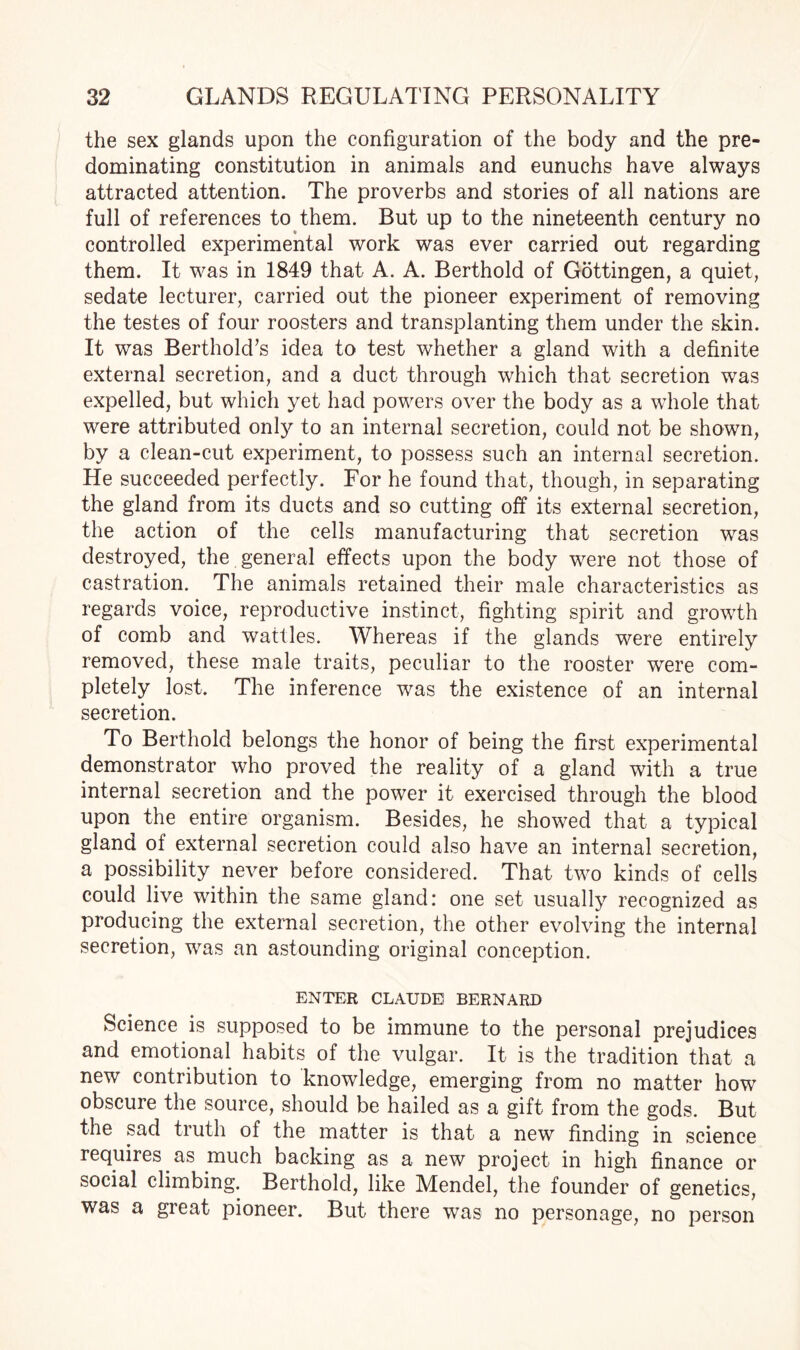 the sex glands upon the configuration of the body and the pre¬ dominating constitution in animals and eunuchs have always attracted attention. The proverbs and stories of all nations are full of references to them. But up to the nineteenth century no controlled experimental work was ever carried out regarding them. It was in 1849 that A. A. Berthold of Gottingen, a quiet, sedate lecturer, carried out the pioneer experiment of removing the testes of four roosters and transplanting them under the skin. It was Berthold’s idea to test whether a gland with a definite external secretion, and a duct through which that secretion was expelled, but which yet had powers over the body as a whole that were attributed only to an internal secretion, could not be shown, by a clean-cut experiment, to possess such an internal secretion. He succeeded perfectly. For he found that, though, in separating the gland from its ducts and so cutting off its external secretion, the action of the cells manufacturing that secretion was destroyed, the general effects upon the body were not those of castration. The animals retained their male characteristics as regards voice, reproductive instinct, fighting spirit and growth of comb and wattles. Whereas if the glands were entirely removed, these male traits, peculiar to the rooster were com¬ pletely lost. The inference was the existence of an internal secretion. To Berthold belongs the honor of being the first experimental demonstrator who proved the reality of a gland with a true internal secretion and the power it exercised through the blood upon the entire organism. Besides, he showed that a typical gland of external secretion could also have an internal secretion, a possibility never before considered. That two kinds of cells could live within the same gland: one set usually recognized as producing the external secretion, the other evolving the internal secretion, was an astounding original conception. ENTER CLAUDE BERNARD Science is supposed to be immune to the personal prejudices and emotional habits of the vulgar. It is the tradition that a new contribution to knowledge, emerging from no matter how obscure the source, should be hailed as a gift from the gods. But the sad truth of the matter is that a new finding in science requires as much backing as a new project in high finance or social climbing. Berthold, like Mendel, the founder of genetics, was a great pioneer. But there was no personage, no person