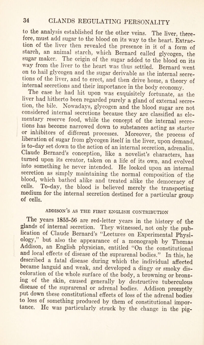 to the analysis established for the other veins. The liver, there¬ fore, must add sugar to the blood on its way to the heart. Extrac¬ tion of the liver then revealed the presence in it of a form of starch, an animal starch, which Bernard called glycogen, the sugar maker. The origin of the sugar added to the blood on its way from the liver to the heart was thus settled. Bernard went on to hail gl> cogen and the sugar derivable as the internal secre¬ tions of the liver, and to erect, and then drive home, a theory of internal secietions and their importance in the body economy. The case he had hit upon was exquisitely fortunate, as the liver had hitherto been regarded purely a gland of external secre¬ tion, the bile. Nowadays, glycogen and the blood sugar are not considered internal secretions because they are classified as ele¬ mentary reserve food, while the concept of the internal secre¬ tions has become narrowed down to substances acting as starter or inhibitors of different processes. Moreover, the process of liberation of sugar from glycogen itself in the liver, upon demand, is to-day set down to the action of an internal secretion, adrenalin. Claude Bernard s conception, like a novelist’s characters, has turned upon its creator, taken on a life of its own, and evolved into something he never intended. He looked upon an internal secretion as simply maintaining the normal composition of the blood, which bathed alike and treated alike the democracy of cells. To-day, the blood is believed merely the transporting medium for the internal secretion destined for a particular group of cells. addison’s as the first English contribution The years 1855-56 are red-letter years in the history of the glands of internal secretion. They witnessed, not only the pub¬ lication of Claude Bernard’s “Lectures on Experimental Physi- ology,” but also the appearance of a monograph by Thomas Addison, an English physician, entitled “On the constitutional and local effects of disease of the suprarenal bodies.” In this, he described a fatal disease during which the individual affected became languid and weak, and developed a dingy or smoky dis¬ coloration of the whole surface of the body, a browning or bronz¬ ing of the skin, caused generally by destructive tuberculous disease of the suprarenal or adrenal bodies. Addison promptly put down these constitutional effects of loss of the adrenal bodies to loss of something produced by them of constitutional impor¬ tance. He was particularly struck by the change in the pig-