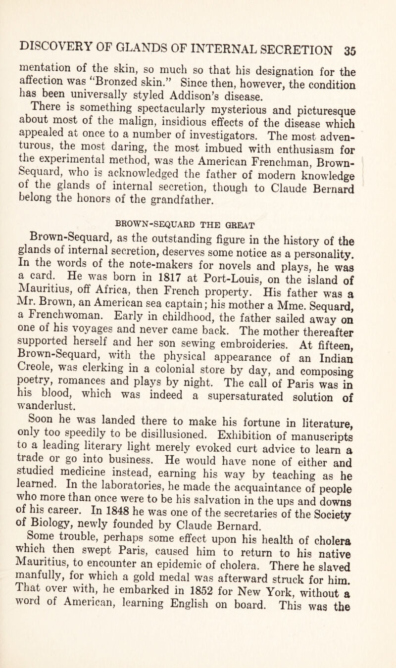 mentation of the skin, so much so that his designation for the affection was “Bronzed skin.” Since then, however, the condition has been. universally styled Addison’s disease. There is something spectacularly mysterious and picturesque about most of the malign, insidious effects of the disease which appealed at once to a number of investigators. The most adven¬ turous, the most daring, the most imbued with enthusiasm for the experimental method, was the American Frenchman, Brown- Sequaid, who is acknowledged the father of modern knowledge of the glands of internal secretion, though to Claude Bernard belong the honors of the grandfather. BROWN-SEQUARD THE GREAT Brown-Sequard, as the outstanding figure in the history of the glands of internal secretion, deserves some notice as a personality. In the words of the note-makers for novels and plays, he was a card. He was born in 1817 at Port-Louis, on the island of Mauritius, off Africa, then French property. His father was a Mr. Brown, an American sea captain; his mother a Mme. Sequard, a Frenchwoman. Early in childhood, the father sailed away on one of his voyages and never came back. The mother thereafter supported herself and her son sewing embroideries. At fifteen, Brown-Sequard, with the physical appearance of an Indian Creole, was clerking in a colonial store by day, and composing poetry, romances and plays by night. The call of Paris was in his blood, which was indeed a supersaturated solution of wanderlust. Soon he was landed there to make his fortune in literature, only too speedily to be disillusioned. Exhibition of manuscripts to a leading literary light merely evoked curt advice to learn a trade or go into business. He would have none of either and studied medicine instead, earning his way by teaching as he learned. In the laboratories, he made the acquaintance of people who more than once were to be his salvation in the ups and downs of his career. In 1848 he was one of the secretaries of the Society of Biology, newly founded by Claude Bernard. Some trouble, perhaps some effect upon his health of cholera which then swept Paris, caused him to return to his native Mauritius, to encounter an epidemic of cholera. There he slaved manfully, for which a gold medal was afterward struck for him That over with, he embarked in 1852 for New York, without a word of American, learning English on board. This was the