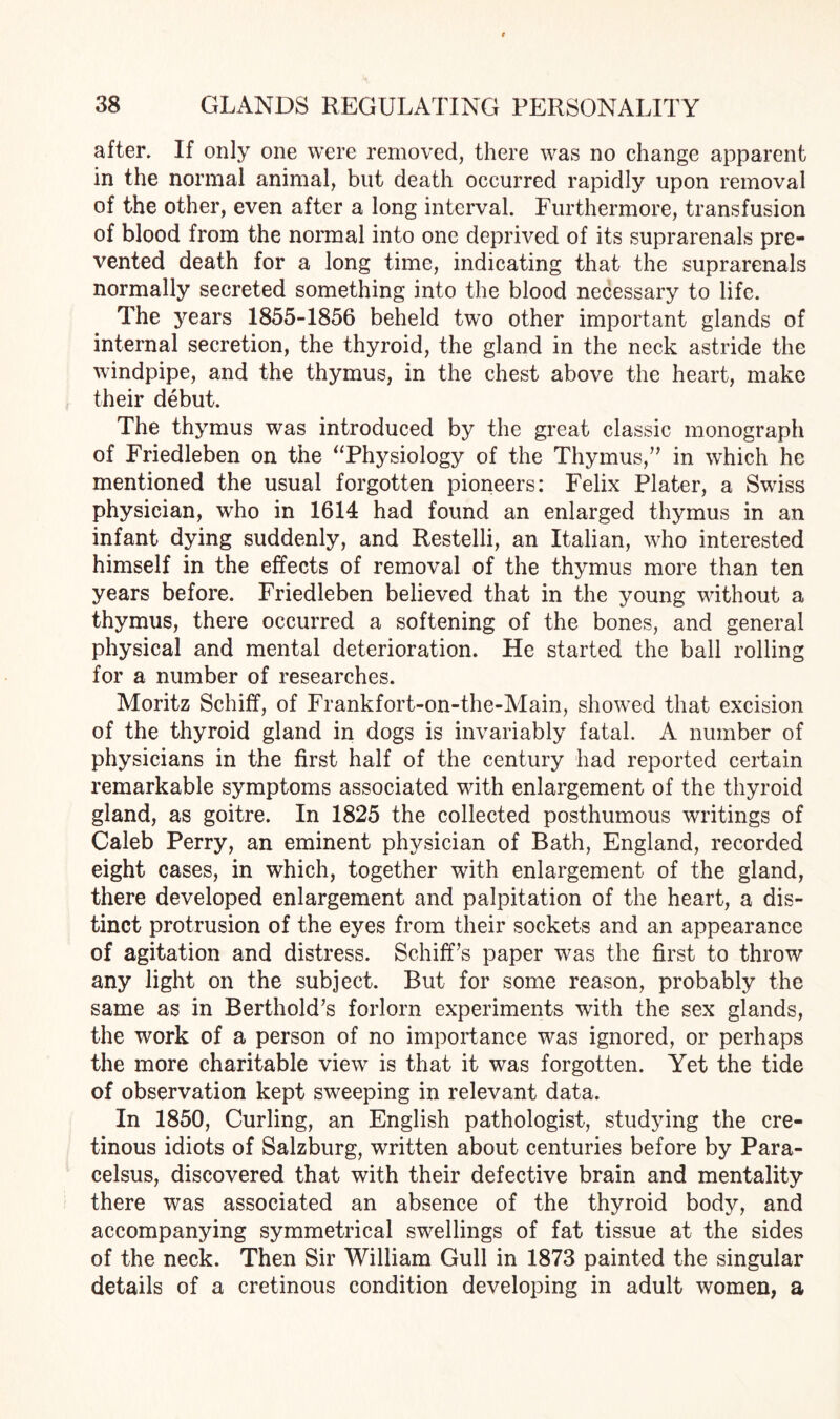 after. If only one were removed, there was no change apparent in the normal animal, but death occurred rapidly upon removal of the other, even after a long interval. Furthermore, transfusion of blood from the normal into one deprived of its suprarenals pre¬ vented death for a long time, indicating that the suprarenals normally secreted something into the blood necessary to life. The years 1855-1856 beheld two other important glands of internal secretion, the thyroid, the gland in the neck astride the windpipe, and the thymus, in the chest above the heart, make their debut. The thymus was introduced by the great classic monograph of Friedleben on the “Physiology of the Thymus/’ in which he mentioned the usual forgotten pioneers: Felix Plater, a Swiss physician, who in 1614 had found an enlarged thymus in an infant dying suddenly, and Restelli, an Italian, who interested himself in the effects of removal of the thymus more than ten years before. Friedleben believed that in the young without a thymus, there occurred a softening of the bones, and general physical and mental deterioration. He started the ball rolling for a number of researches. Moritz Schiff, of Frankfort-on-the-Main, showed that excision of the thyroid gland in dogs is invariably fatal. A number of physicians in the first half of the century had reported certain remarkable symptoms associated with enlargement of the thyroid gland, as goitre. In 1825 the collected posthumous writings of Caleb Perry, an eminent physician of Bath, England, recorded eight cases, in which, together with enlargement of the gland, there developed enlargement and palpitation of the heart, a dis¬ tinct protrusion of the eyes from their sockets and an appearance of agitation and distress. Schiff’s paper was the first to throw any light on the subject. But for some reason, probably the same as in Berthold’s forlorn experiments with the sex glands, the work of a person of no importance was ignored, or perhaps the more charitable view is that it was forgotten. Yet the tide of observation kept sweeping in relevant data. In 1850, Curling, an English pathologist, studying the cre¬ tinous idiots of Salzburg, written about centuries before by Para¬ celsus, discovered that with their defective brain and mentality there was associated an absence of the thyroid body, and accompanying symmetrical swellings of fat tissue at the sides of the neck. Then Sir William Gull in 1873 painted the singular details of a cretinous condition developing in adult women, a
