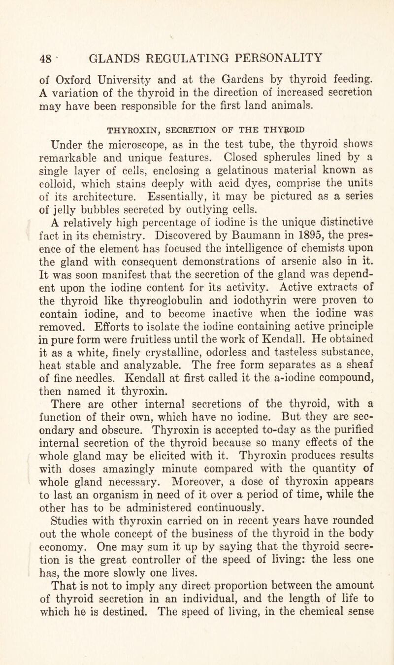 of Oxford University and at the Gardens by thyroid feeding. A variation of the thyroid in the direction of increased secretion may have been responsible for the first land animals. THYROXIN, SECRETION OF THE THYROID Under the microscope, as in the test tube, the thyroid shows remarkable and unique features. Closed spherules lined by a single layer of cells, enclosing a gelatinous material known as colloid, which stains deeply with acid dyes, comprise the units of its architecture. Essentially, it may be pictured as a series of jelly bubbles secreted by outlying cells. A relatively high percentage of iodine is the unique distinctive fact in its chemistry. Discovered by Baumann in 1895, the pres¬ ence of the element has focused the intelligence of chemists upon the gland with consequent demonstrations of arsenic also in it. It was soon manifest that the secretion of the gland was depend¬ ent upon the iodine content for its activity. Active extracts of the thyroid like thyreoglobulin and iodothyrin were proven to contain iodine, and to become inactive when the iodine was removed. Efforts to isolate the iodine containing active principle in pure form were fruitless until the work of Kendall. He obtained it as a white, finely crystalline, odorless and tasteless substance, heat stable and analyzable. The free form separates as a sheaf of fine needles. Kendall at first called it the a-iodine compound, then named it thyroxin. There are other internal secretions of the thyroid, with a function of their own, which have no iodine. But they are sec¬ ondary and obscure. Thyroxin is accepted to-day as the purified internal secretion of the thyroid because so many effects of the whole gland may be elicited with it. Thyroxin produces results with doses amazingly minute compared with the quantity of whole gland necessary. Moreover, a dose of thyroxin appears to last an organism in need of it over a period of time, while the other has to be administered continuously. Studies with thyroxin carried on in recent years have rounded out the whole concept of the business of the thyroid in the body economy. One may sum it up by saying that the thyroid secre¬ tion is the great controller of the speed of living: the less one has, the more slowly one lives. That is not to imply any direct proportion between the amount of thyroid secretion in an individual, and the length of life to which he is destined. The speed of living, in the chemical sense