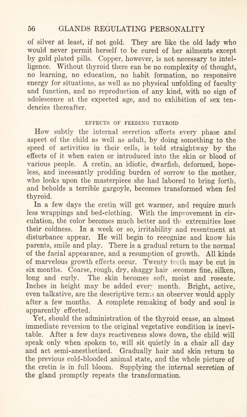 of silver at least, if not gold. They are like the old lady who would never permit herself to be cured of her ailments except by gold plated pills. Copper, however, is not necessary to intel¬ ligence. Without thyroid there can be no complexity of thought, no learning, no education, no habit formation, no responsive energy for situations, as well as no physical unfolding of faculty and function, and no reproduction of any kind, with no sign of adolescence at the expected age, and no exhibition of sex ten¬ dencies thereafter. EFFECTS OF FEEDING THYROID How subtly the internal secretion affects every phase and aspect of the child as well as adult, by doing something to the speed of activities in their cells, is told straightway by the effects of it when eaten or introduced into the skin or blood of various people. A cretin, an idiotic, dwarfish, deformed, hope¬ less, and incessantly prodding burden of sorrow to the mother, who looks upon the masterpiece she had labored to bring forth, and beholds a terrible gargoyle, becomes transformed when fed thyroid. In a few days the cretin will get warmer, and require much less wrappings and bed-clothing. With the improvement in cir¬ culation, the color becomes much better and tlv extremities lose their coldness. In a week or so, irritability and resentment at disturbance appear. He will begin to recognize and know his parents, smile and play. There is a gradual return to the normal of the facial appearance, and a resumption of growth. All kinds of marvelous growth effects occur. Twenty teeth may be cut in six months. Coarse, rough, dry, shaggy hair oecomes fine, silken, long and curly. The skin becomes soft, moist and roseate. Inches in height may be added ever month. Bright, active, even talkative, are the descriptive terms an observer would apply after a few months. A complete remaking of body and soul is apparently effected. Yet, should the administration of the thyroid cease, an almost immediate reversion to the original vegetative condition is inevi¬ table. After a few days reactiveness slows down, the child will speak only when spoken to, will sit quietly in a chair all day and act semi-anesthetized. Gradually hair and skin return to the previous cold-blooded animal state, and the whole picture of the cretin is in full bloom. Supplying the internal secretion of the gland promptly repeats the transformation.